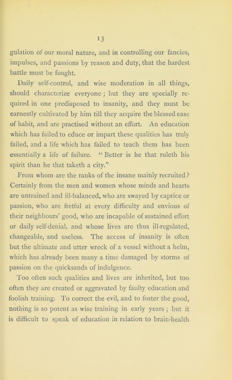 gulation of our moral nature, and in controlling our fancies, impulses, and passions by reason and duty, that the hardest battle must be fought. Daily self-control, and wise moderation in all things, should characterize everyone ; but they are specially re- quired in one predisposed to insanity, and they must be earnestly cultivated by him till they acquire the blessed ease of habit, and are practised without an effort. An education which has failed to educe or impart these qualities has truly failed, and a life which has failed to teach them has been essentially a life of failure. “ Better is he that ruleth his spirit than he that taketh a city.” From whom are the ranks of the insane mainly recruited ? Certainly from the men and women whose minds and hearts are untrained and ill-balanced, who are swayed by caprice or passion, who are fretful at every difficulty and envious of their neighbours’ good, who are incapable of sustained effort or daily self-denial, and whose lives are thus ill-regulated, changeable, and useless. The access of insanity is often but the ultimate and utter wreck of a vessel without a helm, which has already been many a time damaged by storms of passion on the quicksands of indulgence. Too often such qualities and lives are inherited, but too often they are created or aggravated by faulty education and foolish training. To correct the evil, and to foster the good, nothing is so potent as wise training in early years ; but it is difficult to speak of education in relation to brain-health