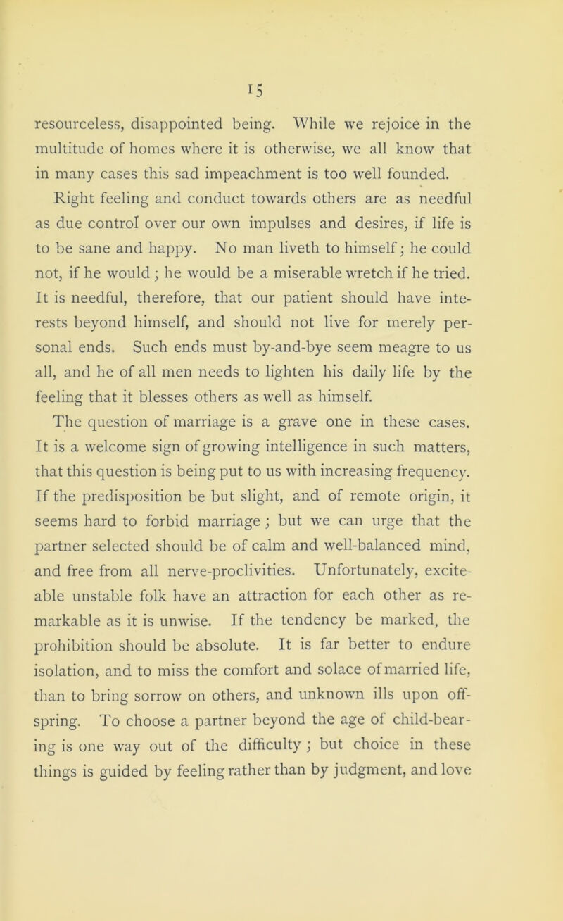 resourceless, disappointed being. While we rejoice in the multitude of homes where it is otherwise, we all know that in many cases this sad impeachment is too well founded. Right feeling and conduct towards others are as needful as due control over our own impulses and desires, if life is to be sane and happy. No man liveth to himself; he could not, if he would ; he would be a miserable wretch if he tried. It is needful, therefore, that our patient should have inte- rests beyond himself, and should not live for merely per- sonal ends. Such ends must by-and-bye seem meagre to us all, and he of all men needs to lighten his daily life by the feeling that it blesses others as well as himself. The question of marriage is a grave one in these cases. It is a welcome sign of growing intelligence in such matters, that this question is being put to us with increasing frequency. If the predisposition be but slight, and of remote origin, it seems hard to forbid marriage ; but we can urge that the partner selected should be of calm and well-balanced mind, and free from all nerve-proclivities. Unfortunately, excite- able unstable folk have an attraction for each other as re- markable as it is unwise. If the tendency be marked, the prohibition should be absolute. It is far better to endure isolation, and to miss the comfort and solace of married life, than to bring sorrow on others, and unknown ills upon off- spring. To choose a partner beyond the age of child-bear- ing is one way out of the difficulty ; but choice in these things is guided by feeling rather than by judgment, and love