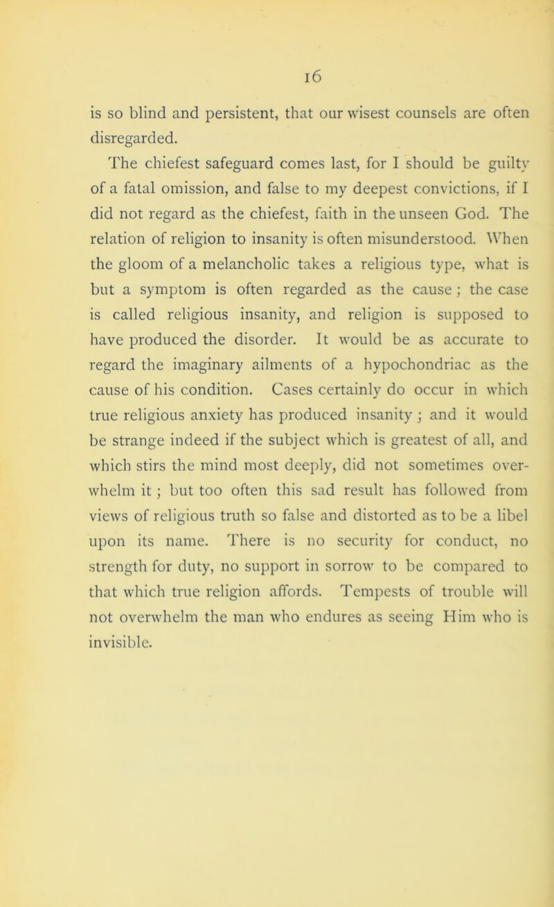 is so blind and persistent, that our wisest counsels are often disregarded. The chiefest safeguard comes last, for 1 should be guilty of a fatal omission, and false to my deepest convictions, if I did not regard as the chiefest, faith in the unseen God. The relation of religion to insanity is often misunderstood. When the gloom of a melancholic takes a religious type, what is but a symptom is often regarded as the cause; the case is called religious insanity, and religion is supposed to have produced the disorder. It would be as accurate to regard the imaginary ailments of a hypochondriac as the cause of his condition. Cases certainly do occur in which true religious anxiety has produced insanity ; and it would be strange indeed if the subject which is greatest of all, and which stirs the mind most deeply, did not sometimes over- whelm it; but too often this sad result has followed from views of religious truth so false and distorted as to be a libel upon its name. There is no security for conduct, no strength for duty, no support in sorrow to be compared to that which true religion affords. Tempests of trouble will not overwhelm the man who endures as seeing Him who is invisible.