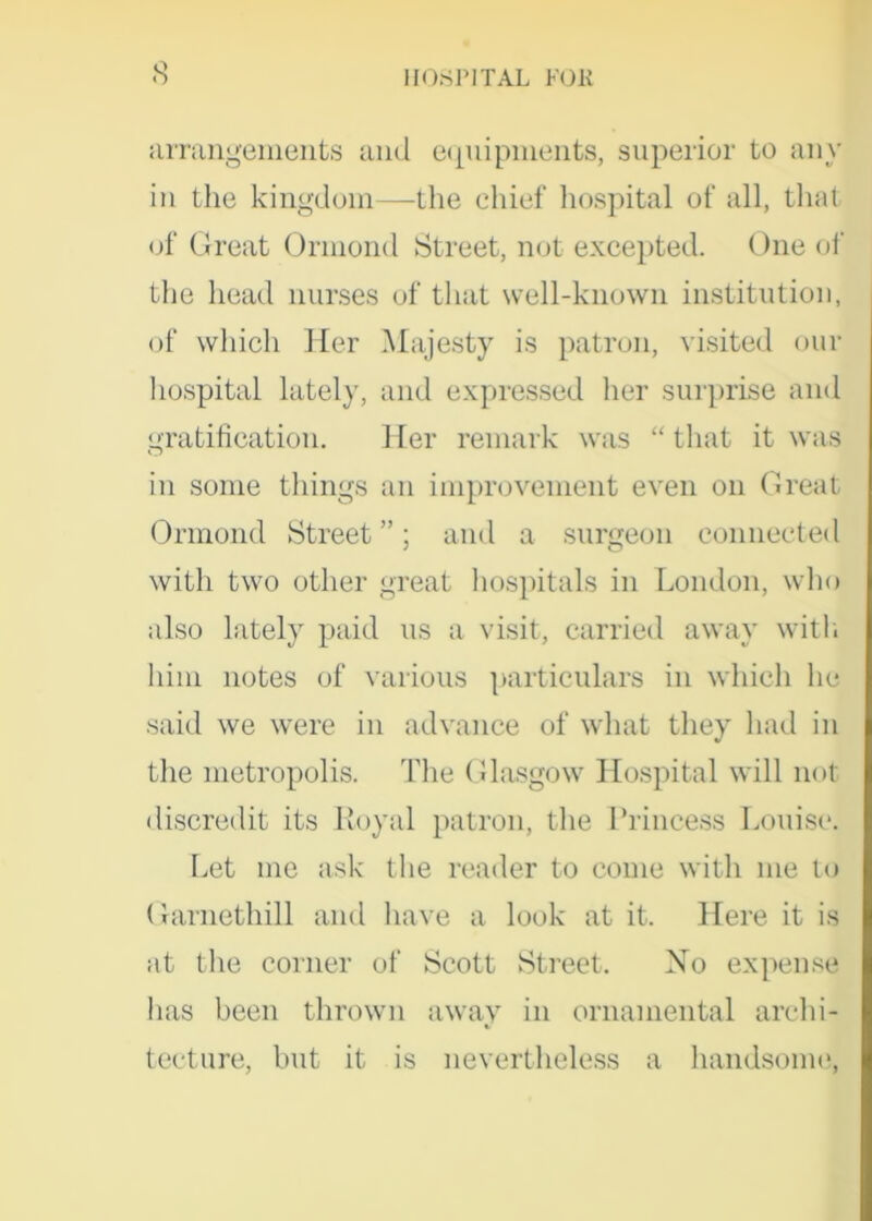arrangements and equipments, superior to any in the kingdom—the chief hospital of all, that of Great Ormond Street, not excepted. One of the head nurses of that well-known institution, of which Her Majesty is patron, visited our hospital lately, and expressed her surprise and gratification. Her remark was “ that it was in some things an improvement even on Great Ormond Street ”; and a surgeon connected with two other great hospitals in London, who also lately paid us a visit, carried away with him notes of various particulars in which lie said we were in advance of what they had in the metropolis. The Glasgow Hospital will not discredit its Royal patron, the Princess Louise. Let me ask the reader to come with me to Garnethill and have a look at it. Here it is at the corner of Scott Street. No expense has been thrown away in ornamental archi- tecture, hut it is nevertheless a handsome,