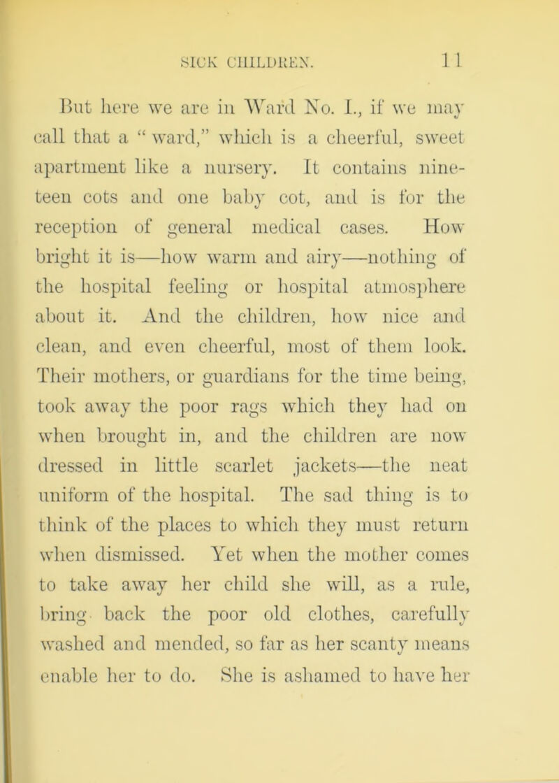 But here we are in Ward No. I., if we may call that a “ ward,” which is a cheerful, sweet apartment like a nursery. It contains nine- teen cots and one baby cot, and is for the reception of general medical cases. How bright it is—how warm and airy—nothing of the hospital feeling or hospital atmosphere about it. And the children, how nice and clean, and even cheerful, most of them look. Their mothers, or guardians for the time being, took away the poor rags which they had on when brought in, and the children are now dressed in little scarlet jackets—the neat uniform of the hospital. The sad thing is to think of the places to which they must return when dismissed. Yet when the mother comes to take away her child she will, as a rule, bring back the poor old clothes, carefully washed and mended, so far as her scanty means enable her to do. She is ashamed to have her