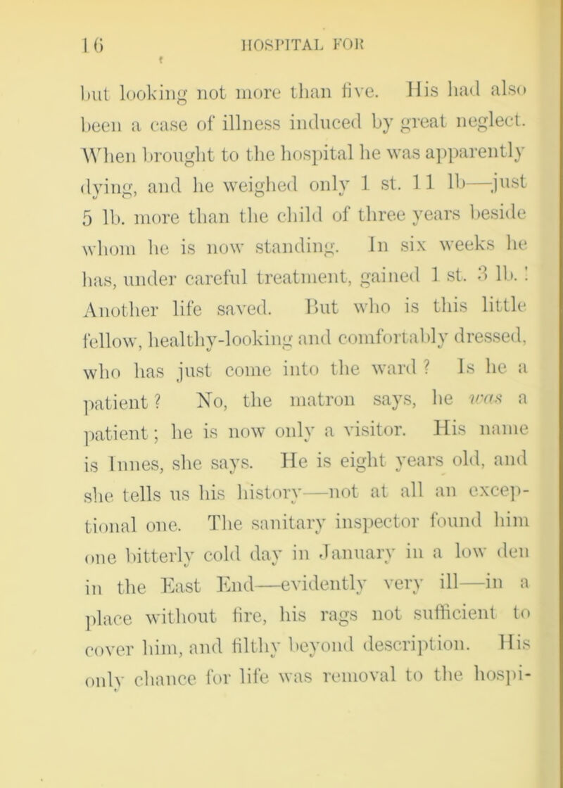 10 t HOSPITAL FOR but looking not more than five. His had also been a case of illness induced by great neglect. When brought to the hospital he was apparently dying, and he weighed only 1 st. 11 lb—-just 5 lb. more than the child of three years beside whom he is now standing. In six weeks he has, under careful treatment, gained 1 st, 3 lb.: Another life saved. But who is this little, fellow, healthy-looking and comfortably dressed, who has just come into the ward ? Is he a patient? No, the matron says, he was a patient; he is now only a visitor. His name is Innes, she says. He is eight years old, and she tells us his history—not at all an excep- tional one. The sanitary inspector found him one bitterly cold day in January in a low den in the East End—evidently very ill—in a place without fire, his rags not sufficient to cover him, and filthy beyond description. His only chance for life was removal to the hospi-