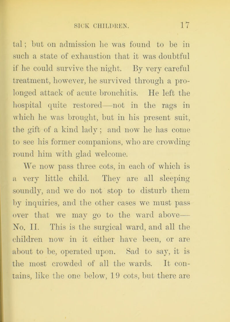 tal; but on admission he was found to be in such a state of exhaustion that it was doubtful if he could survive the night. By very careful treatment, however, lie survived through a pro- longed attack of acute bronchitis. He left the hospital quite restored—not in the rags in which he was brought, but in his present suit, the gift of a kind lady; and now he has come to see his former companions, who are crowding round him with glad welcome. We now pass three cots, in each of which is a very little child. They are all sleeping soundly, and we do not stop to disturb them by inquiries, and the other cases we must pass over that we may go to the ward above— No. II. This is the surgical ward, and all the children now in it either have been, or are about to be, operated upon. Sad to say, it is the most crowded of all the wards. It con- tains, like the one below, 19 cots, but there are