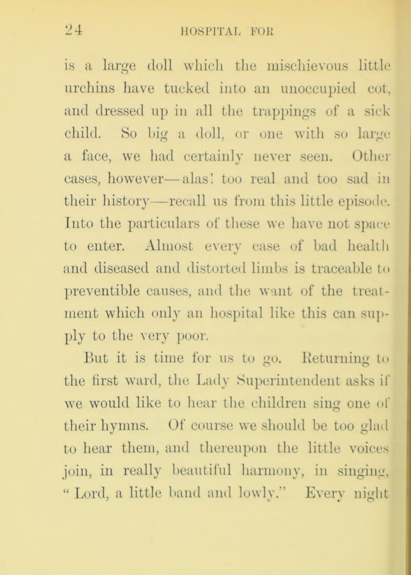 is a large doll which the mischievous little urchins have tucked into an unoccupied cot, and dressed up in all the trappings of a sick child. So big a doll, or one with so large a face, we had certainly never seen. Other cases, however—alas! too real and too sad in their history—-recall us from this little episode. Into the particulars of these we have not space to enter. Almost every case of bad health and diseased and distorted limbs is traceable to preventible causes, and the want of the treat- ment which only an hospital like this can sup- ply to the very poor. But it is time for us to go. Returning to the first ward, the Lady Superintendent asks if we would like to hear (lie children sing one of their hymns. Of course we should be too glad to hear them, and thereupon the little voices join, in really beautiful harmony, in singing, “ Lord, a little band and lowlv.” Every nisrht