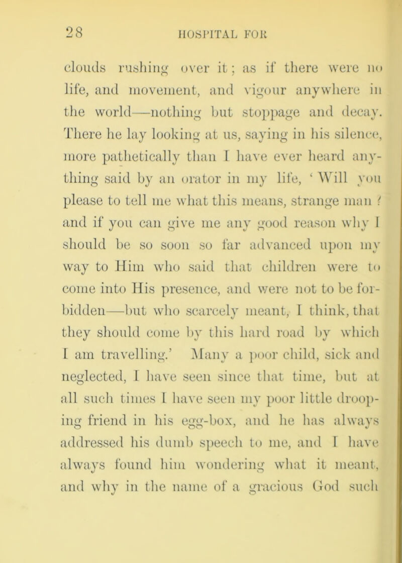 clouds rushing over it; as ii‘ there were no life, and movement, and vigour anywhere in the world—nothing but stoppage and decay. There he lay looking at us, saying in his silence, more pathetically than I have ever heard any- thing said by an orator in my life, ‘ Will you please to tell me what this means, strange man { and if you can give me any good reason why I should be so soon so far advanced upon my way to Him who said that children were to come into His presence, and were not to be for- bidden—but who scarcely meant, I think, that they should come by this hard road by which 1 am travelling.’ Many a poor child, sick and neglected, 1 have seen since that time, but at all such times I have seen my poor little droop- ing friend in his egg-box, and he has always addressed his dumb speech to me, and I have always found him wondering what it meant, and why in the name of a gracious God such