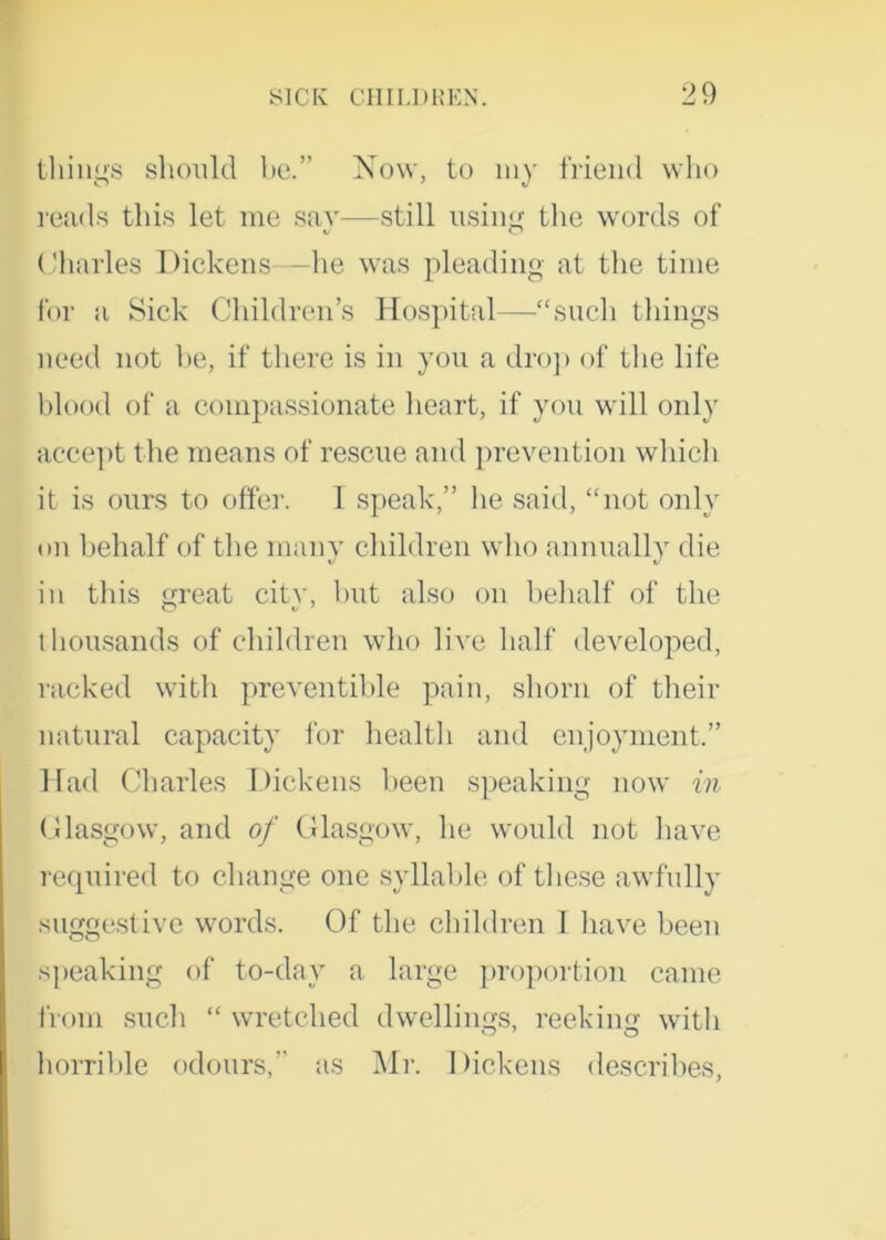 tilings should be.” Now, to my friend who reads this let me say—still using the words of Charles Pickens—he was pleading at the time for a Sick Children’s Hospital—“such things need not he, if there is in you a drop of the life blood of a compassionate heart, if you will only accept the means of rescue and prevention which it is ours to offer. I speak,” he said, “not only on behalf of the many children who annually die in this great city, hut also on behalf of the thousands of children who live half developed, racked with preventible pain, shorn of their natural capacity for health and enjoyment.” Had Charles Dickens been speaking now in Glasgow, and of Glasgow, lie would not have required to change one syllable of these awfully suggestive words. Of the children I have been speaking of to-dav a large proportion came from such “ wretched dwellings, reeking with horrible odours,” as Mr. Dickens describes,