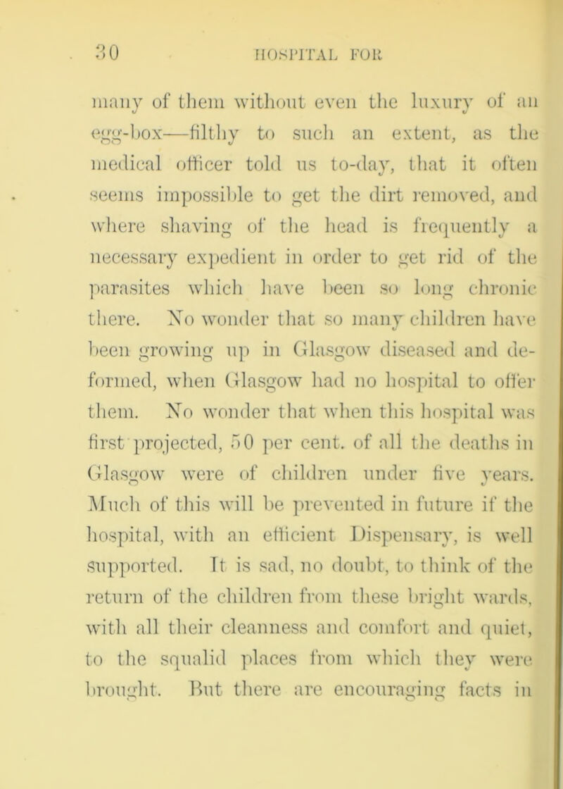 many of them without even the luxury of an egg-box—filthy to such an extent, as the medical officer told us to-day, that it often seems impossible to get the dirt removed, and where shaving of the head is frequently a necessary expedient in order to get rid of the parasites which have been so long chronic there. Xo wonder that so many children have been growing up in Glasgow diseased and de- formed, when Glasgow had no hospital to offer them. Xo wonder that when this hospital was first projected, 50 per cent, of all the deaths in Glasgow were of children under five years. Much of this will be prevented in future if the hospital, with an efficient Dispensary, is well Supported. It is sad, no doubt, to think of the return of the children from these bright wards, with all their cleanness and comfort and quiet, to the squalid places from which they were brought. But there are encouraging facts in