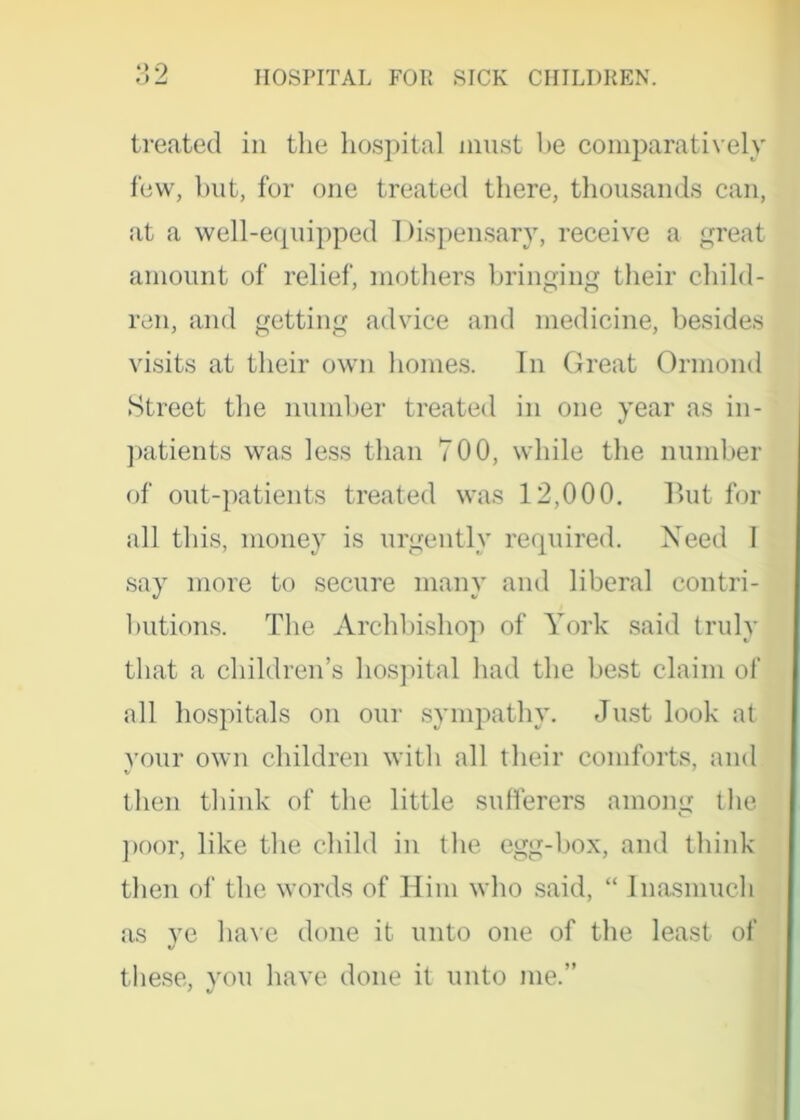 o2 HOSPITAL FOR SICK CHILDREN. treated in the hospital must he comparatively few, but, for one treated there, thousands can, at a well-equipped 1 hspensary, receive a great amount of relief, mothers bringing their child- ren, and getting advice and medicine, besides visits at their own homes. In Great Ormond Street the number treated in one year as in- patients was less than 700, while the number of out-patients treated was 12,000. But for all this, money is urgently required. Need I say more to secure many and liberal contri- butions. The Archbishop of York said truly that a children’s hospital had the best claim of all hospitals on our sympathy. Just look at your own children with all their comforts, and then think of the little sufferers among the poor, like the child in the egg-box, and think then of the words of Him who said, “ Inasmuch as ye have done it unto one of the least of these, you have done it unto me.”