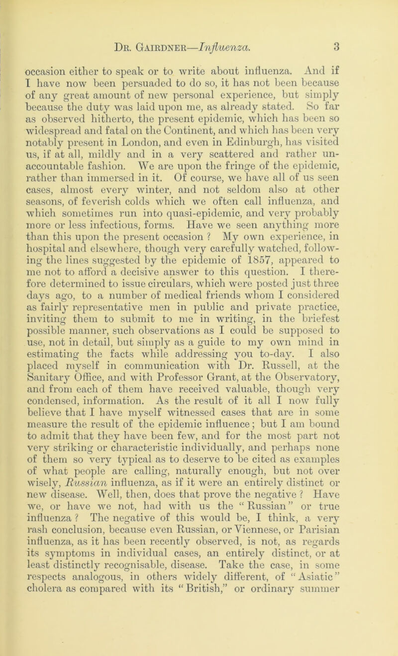 occasion either to speak or to write about influenza. And if I have now been persuaded to do so, it has not been because of any great amount of new personal experience, but simply because the duty was laid upon me, as already stated. So far as observed hitherto, the present epidemic, which has been so widespread and fatal on the Continent, and which has been very notably present in London, and even in Edinburgh, has visited us, if at all, mildly and in a very scattered and rather un- accountable fashion. We are upon the fringe of the epidemic, rather than immersed in it. Of course, we have all of us seen cases, almost every winter, and not seldom also at other seasons, of feverish colds which we often call influenza, and which sometimes run into quasi-epidemic, and very probably more or less infectious, forms. Have we seen anything more than this upon the present occasion ? My own experience, in hospital and elsewhere, though very carefully watched, follow- ing the lines suggested by the epidemic of 1857, appeared to me not to afford a decisive answer to this question. I there- fore determined to issue circulars, which were posted just three days ago, to a number of medical friends whom I considered as fairly representative men in public and private practice, inviting them to submit to me in writing, in the briefest possible manner, such observations as I could be supposed to use, not in detail, but simply as a guide to my own mind in estimating the facts while addressing you to-day. I also placed myself in communication with Dr. Russell, at the Sanitary Office, and with Professor Grant, at the Observatory, and from each of them have received valuable, though very condensed, information. As the result of it all I now fully believe that I have myself witnessed cases that are in some measure the result of the epidemic influence; but I am bound to admit that they have been few, and for the most part not very striking or characteristic individually, and perhaps none of them so very typical as to deserve to be cited as examples of what people are calling, naturally enough, but not over wisely, Russian influenza, as if it were an entirely distinct or new disease. Well, then, does that prove the negative ? Have we, or have we not, had with us the “ Russian ” or true influenza ? The negative of this would be, I think, a very rash conclusion, because even Russian, or Viennese, or Parisian influenza, as it has been recently observed, is not, as regards its symptoms in individual cases, an entirely distinct, or at least distinctly recognisable, disease. Take the case, in some respects analogous, in others widely different, of “ Asiatic ” cholera as compared with its “British,” or ordinary summer