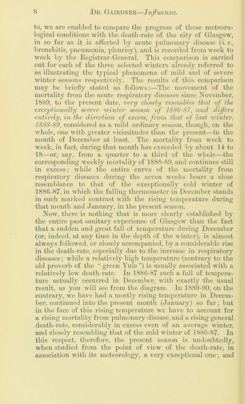 to, we are enabled to compare the progress of these meteoro- logical conditions with the death-rate of the city of Glasgow, in so far as it is affected by acute pulmonary disease (i. e., bronchitis, pneumonia, pleurisy), and is recorded from week to week by the Registrar-General. This comparison is carried out for each of the three selected winters already referred to as illustrating the typical phenomena of mild and of severe winter seasons respectively. The results of this comparison may be briefly stated as follows:—The movement of the mortality from the acute respiratory diseases since November, 1889, to the present date, very closely resembles that of the exceptionally severe winter season of 1886-87, and differs entirely, in the direction of excess, from that of last winter, 1888-89, considered as a mild ordinary season, though, on the whole, one with greater vicissitudes than the present—in the month of December at least. The mortality from week to week, in fact, during that month has exceeded by about 14 to 18—or, say, from a quarter to a third of the whole—the corresponding weekly mortality of 1888-89, and continues still in excess; while the entire curve of the mortality from respiratory diseases during the seven weeks bears a close resemblance to that of the exceptionally cold winter of 1886-87, in which the falling thermometer in December stands in such marked contrast with the rising temperature during that month and January, in the present season. Now, there is nothing that is more clearly established by the entire past sanitary experience of Glasgow than the fact that a sudden and great fall of temperature during December (or, indeed, at any time in the depth of the winter), is almost always followed, or closely accompanied, by a considerable rise in the death-rate, especially due to the increase in respiratory diseases; while a relatively high temperature (contrary to the old proverb of the “ green Yule”) is usually associated with a relatively low death-rate. In 1886-87 such a fall of tempera- ture actually occurred in December, with exactly the usual result, as you will see from the diagram. In 1889-90, on the contrary, we have had a mostly rising temperature in Decem- ber, continued into the present month (January) so far; but in the face of this rising temperature we have to account for a rising mortality from pulmonary disease, and a rising general death-rate, considerably in excess even of an average winter, and closely resembling that of the cold winter of 1886-87. In this respect, therefore, the present season is undoubtedly, when studied from the point of view of the death-rate, in association with its meteorology, a very exceptional one; and
