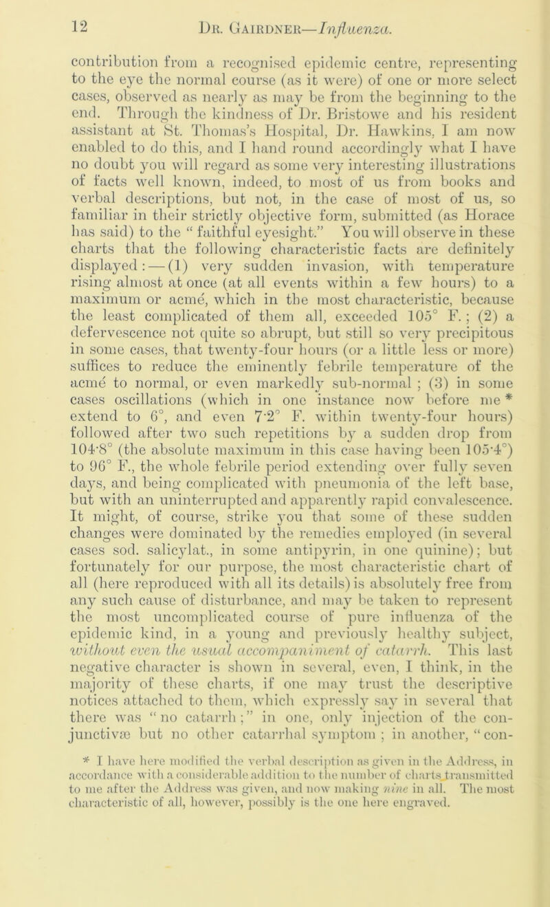 contribution from a recognised epidemic centre, representing to the eye the normal course (as it were) of one or more select cases, observed as nearly as may be from the beginning to the end. Through the kindness of Dr. Bristowe and his resident assistant at St. Thomas’s Hospital, Dr. Hawkins, 1 am now enabled to do this, and 1 hand round accordingly what I have no doubt you will regard as some very interesting illustrations of facts well known, indeed, to most of us from books and verbal descriptions, but not, in the case of most of us, so familiar in their strictly objective form, submitted (as Horace has said) to the “ faithful eyesight.” You will observe in these charts that the following characteristic facts are definitely displayed: — (1) very sudden invasion, with temperature rising almost at once (at all events within a few hours) to a maximum or acme, which in the most characteristic, because the least complicated of them all, exceeded 105° F. ; (2) a defervescence not cpiite so abrupt, but still so very precipitous in some cases, that twenty-four hours (or a little less or more) suffices to reduce the eminently febrile temperature of the acme to normal, or even markedly sub-normal ; (3) in some cases oscillations (which in one instance now before me * extend to 6°, and even 7'2° F. within twenty-four hours) followed after two such repetitions by a sudden drop from 104-8° (the absolute maximum in this case having been 105-4°) to 96° F., the whole febrile period extending over fully seven days, and being complicated with pneumonia of the left base, but with an uninterrupted and apparently rapid convalescence. It might, of course, strike you that some of these sudden changes were dominated by the remedies employed (in several cases sod. salicylat., in some antipyrin, in one quinine); but fortunately for our purpose, the most characteristic chart of all (here reproduced with all its details) is absolutely free from any such cause of disturbance, and may be taken to represent the most uncomplicated course of pure influenza of the epidemic kind, in a young and previously healthy subject, without even the usual accompaniment of catarrh. This last negative character is shown in several, even, I think, in the majority of these charts, if one may trust the descriptive notices attached to them, which expressly say in several that there was “no catarrh;” in one, only injection of the con- junctiva) but no other catarrhal symptom ; in another, “ con- * I have here modified the verbal description as given in the Address, in accordance with a considerable addition to the number of chartsja’ansmitted to me after the Address was given, and now making nine in all. The most characteristic of all, however, possibly is the one here engraved.