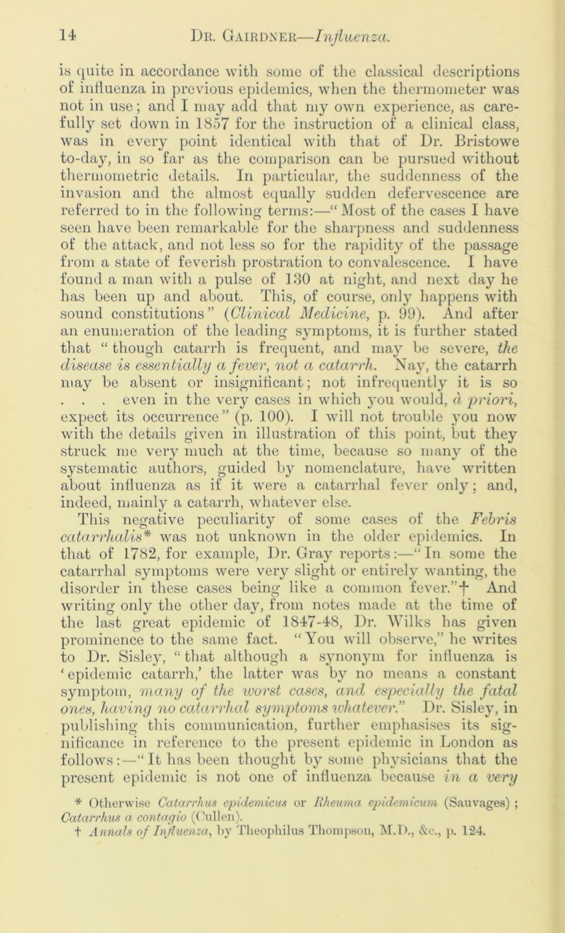 is quite in accordance with some of the classical descriptions of influenza in previous epidemics, when the thermometer was not in use; and I may add that my own experience, as care- fully set down in 1857 for the instruction of a clinical class, was in every point identical with that of Dr. Bristowe to-day, in so far as the comparison can be pursued without thermometric details. In particular, the suddenness of the invasion and the almost equally sudden defervescence are referred to in the following terms:—“ Most of the cases I have seen have been remarkable for the sharpness and suddenness of the attack, and not less so for the rapidity of the passage from a state of feverish prostration to convalescence. I have found a man with a pulse of 180 at night, and next day he has been up and about. This, of course, only happens with sound constitutions” (Clinical Medicine, p. 99). And after an enumeration of the leading symptoms, it is further stated that “ though catarrh is frequent, and may be severe, the disease is essentially a fever, not a catarrh. Nay, the catarrh may be absent or insignificant; not infrequently it is so . . . even in the very cases in which you would, d priori, expect its occurrence” (p. 100). I will not trouble you now with the details given in illustration of this point, but they struck me very much at the time, because so many of the systematic authors, guided by nomenclature, have written about influenza as if it were a catarrhal fever only; and, indeed, mainly a catarrh, whatever else. This negative peculiarity of some cases of the Febris catarrhalis* was not unknown in the older epidemics. In that of 1782, for example, Dr. Gray reports:—“In some the catarrhal symptoms were very slight or entirely wanting, the disorder in these cases being like a common fever.”-f* And writing only the other day, from notes made at the time of the last great epidemic of 1847-48, Dr. Wilks lias given prominence to the same fact. “ You will observe,” he writes to Dr. Sisley, “ that although a synonym for influenza is ‘ epidemic catarrh,’ the latter was by no means a constant symptom, many of the ivorst cases, and especially the fatal ones, having no catarrhal symptoms whatever.” Dr. Sisley, in publishing this communication, further emphasises its sig- nificance in reference to the present epidemic in London as follows:—“It has been thought by some physicians that the present epidemic is not one of influenza because in a very * Otherwise Catarrh us epidemicus or Rheuma cpidemicum (Sauwages) ; Catarrhus a contagio (Cullen). t A nnals of Influenza, by Theophilus Thompson, M.D., &c., p. 124.