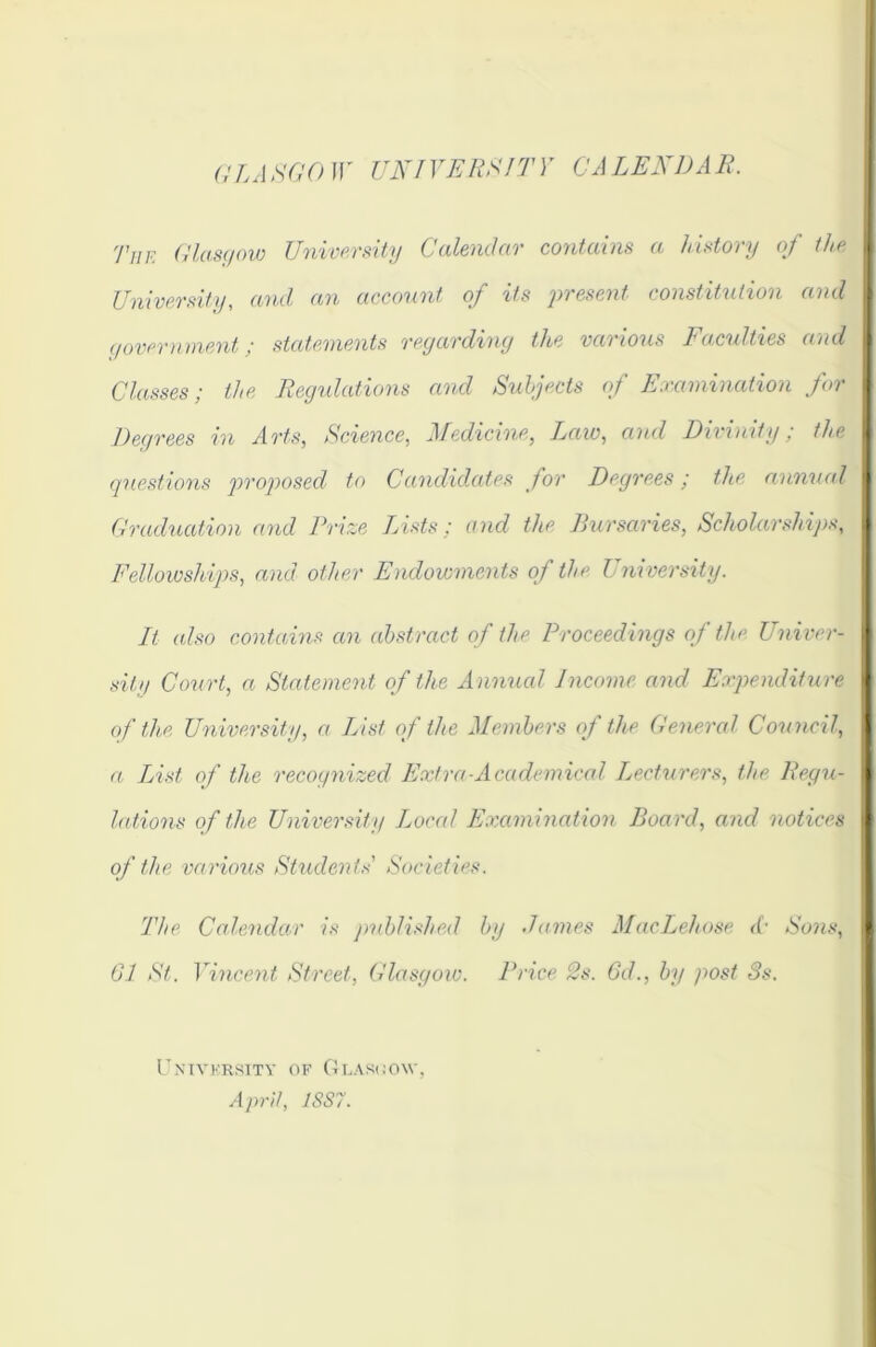 GLASGOW UNIVERSITY CALENDAR. The Glasgow University Calendar contains a history of the University, and an account of its 'present constitution and government ; statements regarding the vai ions 1 acuities and Classes; the Regulations and Subjects of Examination for Degrees in Arts, Science, Medicine, Law, and Divinity; the questions proposed to Candidates for Degrees; the annual Graduation and Prize Lists; and the Bursaries, Scholarships, Fellowships, and other Endowments of the University. It. also contains an abstract of the Proceedings of the Univer- sity Court, a Statement of the A nnual Income and Expenditu re of the University, a List of the Members of the General Council, a List of the recognized Extra ■Academical Lecturers, the Regu- lations of the University Local Examination Board, and notices of the various Students' Societies. The Calendar is published by dames MacLehose <(• Sons, 61 St. Vincent Street, Glasgow. Price 2s. 6d., by post 3s. Univkrsity of Glasgow April, 1SS7.