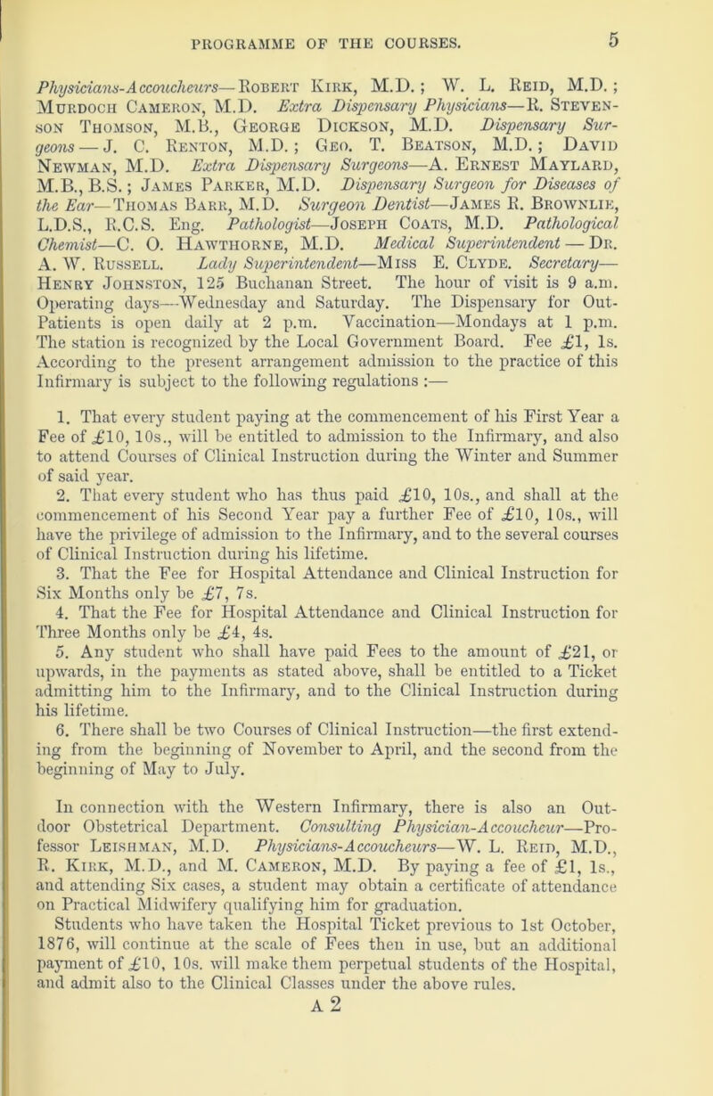 Physicians-Accoucheurs—Robert Kirk, M.D. ; W. L. Reid, M.D. ; Murdoch Cameron, M.D. Extra Dispensary Physicians—R. Steven- son Thomson, M.B., George Dickson, M.D. Dispensary Sur- geons— J. C. Renton, M.D.; Geo. T. Beatson, M.D.; David Newman, M.D. Extra Dispensary Surgeons—A. Ernest Maylard, M.B., B.S.; James Parker, M.D. Disp>ensary Surgeon for Diseases of the Ear—Thomas Barr, M.D. Surgeon Dentist—James R. Brownlie, L.D.S., R.C.S. Eng. Pathologist—Joseph Coats, M.D. Pathological Chemist—C. O. Hawthorne, M.D. Medical Superintendent — Dr. A. W. Russell. Lady Superintendent—Miss E. Clyde. Secretary— Henry Johnston, 125 Buclianan Street. The hour of visit is 9 a.m. Operating days—Wednesday and Saturday. The Dispensary for Out- Patients is open daily at 2 p.m. Vaccination—Mondays at 1 p.m. The station is recognized by the Local Government Board. Fee ,£1, Is. According to the present arrangement admission to the practice of this Infirmary is subject to the following regulations :— 1. That every student paying at the commencement of his First Year a Fee of £10,10s., will be entitled to admission to the Infirmary, and also to attend Courses of Clinical Instruction during the Winter and Summer of said year. 2. That every student who has thus paid £10, 10s., and shall at the commencement of his Second Year pay a further Fee of £10, 10s., will have the privilege of admission to the Infirmary, and to the several courses of Clinical Instruction during his lifetime. 3. That the Fee for Hospital Attendance and Clinical Instruction for Six Months only be £7, 7 s. 4. That the Fee for Hospital Attendance and Clinical Instruction for Three Months only be £4, 4s. 5. Any student who shall have paid Fees to the amount of £21, or upwards, in the payments as stated above, shall be entitled to a Ticket admitting him to the Infirmary, and to the Clinical Instruction during his lifetime. 6. There shall be two Courses of Clinical Instruction—the first extend- ing from the beginning of November to April, and the second from the beginning of May to July. In connection with the Western Infirmary, there is also an Out- door Obstetrical Department. Consulting Physician-Accoucheur—Pro- fessor Leishman, M.D. Physicians-Accoucheurs— W. L. Reid, M.D., R. Kirk, M.D., and M. Cameron, M.D. By paying a fee of £1, Is., and attending Six cases, a student may obtain a certificate of attendance on Practical Midwifery qualifying him for graduation. Students who have taken the Hospital Ticket previous to 1st October, 1876, will continue at the scale of Fees then in use, but an additional payment of £10, 10s. will make them perpetual students of the Hospital, and admit also to the Clinical Classes under the above rules. A 2