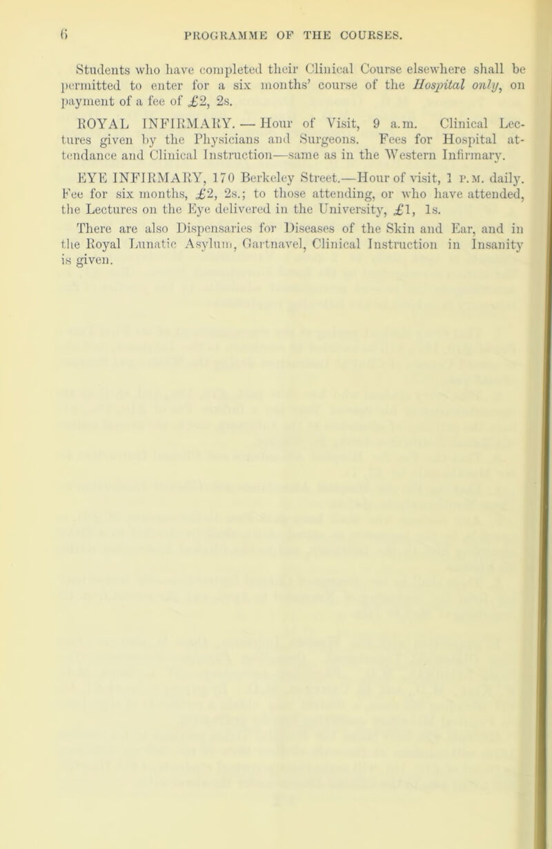 Students who have completed their Clinical Course elsewhere shall be permitted to enter for a six months’ course of the Hospital only, on payment of a fee of £2, 2s. ROYAL INFIRMARY. — Hour of Visit, 9 a.m. Clinical Lec- tures given by the Physicians anil Surgeons. Fees for Hospital at- tendance and Clinical Instruction—same as in the Western Infirmary. EYE INFIRMARY, 170 Berkeley Street.—Hour of visit, 1 p.m. daily. Fee for six months, £2, 2s.; to those attending, or who have attended, the Lectures on the Eye delivered in the University, £l, Is. There are also Dispensaries for Diseases of the Skin and Ear, and in the Royal Lunatic Asylum, Gartnavel, Clinical Instruction in Insanity is given.