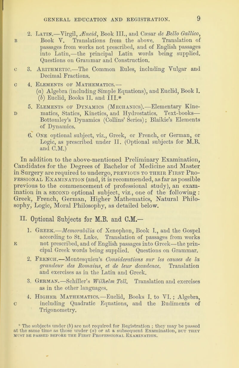 2. Latin.—Virgil, sEncicl, Book III., and Csesar de Bello Gallico, B Book V. Translations from the above. Translation of passages from works not prescribed, and of English passages into Latin,—the principal Latin words being supplied. Questions on Grammar and Construction. o 3. Arithmetic.—The Common Rules, including Vulgar and Decimal Fractions. c 4. Elements of Mathematics.— [a) Algebra (including Simple Equations), and Euclid, Book I. (b) Euclid, Books II. and III.* 5. Elements of Dynamics (Mechanics).—Elementary Kine- D matics, Statics, Kinetics, and Hydrostatics. Text-books— Bottomley’s Dynamics (Collins’ Series); Blaikie’s Elements of Dynamics. 6. One optional subject, viz., Greek, or French, or German, or Logic, as prescribed under II. (Optional subjects for M.B. and C.M.) In addition to the above-mentioned Preliminary Examination, Candidates for the Degrees of Bachelor of Medicine and Master in Surgery are required to undergo, previous to their First Pro- fessional Examination (and, it is recommended, as far as possible previous to the commencement of professional study), an exam- ination in a second optional subject, viz., one of the following : Greek, French, German, Higher Mathematics, Natural Philo- sophy, Logic, Moral Philosophy, as detailed below. H. Optional Subjects for M.B. and C.M.— 1. Greek.—Memorabilia of Xenophon, Book I., and the Gospel according to St. Luke. Translation of passages from works E not prescribed, and of English passages into Greek—the prin- cipal Greek words being supplied. Questions on Grammar. 2. French.—Montesquieu’s Considerations sur les causes de la grandeur des Romains, et de leur decadence. Translation and exercises as in the Latin and Greek. 3. German.—Schiller’s Wilhelm Tell. Translation and exercises as in the other languages. 4. Higher Mathematics.—Euclid, Books I. to VI. ; Algebra, C including Quadratic Equations, and the Rudiments of Trigonometry. * The subjects under (6) are not required for Registration ; they may be passed at the same time as those under (a) or at a subsequent Examination, but they MUST BE PASSED BEFORE THE FIRST PROFESSIONAL EXAMINATION.