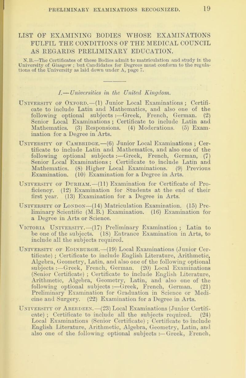 LIST OF EXAMINING BODIES WHOSE EXAMINATIONS FULFIL THE CONDITIONS OF THE MEDICAL COUNCIL AS REGARDS PRELIMINARY EDUCATION. N.B.—The Certificates of these Bodies admit to matriculation and study in the University of Glasgow ; but Candidates for Degrees must conform to the regula- tions of the University as laid down under A, page 7. /.— Universities in the United Kingdom. University of Oxford.—(1) Junior Local Examinations; Certifi- cate to include Latin and Mathematics, and also one of the following optional subjects :—Greek, French, Gennan. (2) Senior Local Examinations ; Certificate to include Latin and Mathematics. (3) Responsions. (4) Moderations. (5) Exam- ination for a Degree in Arts. University of Cambridge.—(6) Junior Local Examinations ; Cer- tificate to include Latin and Mathematics, and also one of the following optional subjects :—Greek, French, German, (7) Senior Local Examinations ; Certificate to include Latin and Mathematics. (S) Higher Local Examinations. (9) Previous Examination. (10) Examination for a Degree in Arts. University of Durham.—(11) Examination for Certificate of Pro- ficiency. (12) Examination for Students at the end of their first year. (13) Examination for a Degree in Arts. University of London—(14) Matriculation Examination. (15) Pre- liminary Scientific (M.B.) Examination. (16) Examination for a Degree in Arts or Science. Victoria University.—(17) Preliminary Examination; Latin to be one of the subjects. (18) Entrance Examination in Arts, to include all the subjects required. University of Edinburgh.—(19) Local Examinations (Junior Cer- tificate) ; Certificate to include English Literature, Arithmetic, Algebra, Geometry, Latin, and also one of the following optional subjects :—Greek, French, German. (20) Local Examinations (Senior Certificate) ; Certificate to include English Literature, Arithmetic, Algebra, Geometry, Latin, and also one of the following optional subjects :—Greek, French, German. (21) Preliminary Examination for Graduation in Science or Medi- cine and Surgery. (22) Examination for a Degree in Arts. University of Aberdeen.—(23) Local Examinations (Junior Certifi- cate) ; Certificate to include all the subjects required. (24) Local Examinations (Senior Certificate) ; Certificate to include English Literature, Arithmetic, Algebra, Geometry, Latin, and also one of the following optional subjects :—Greek, French,