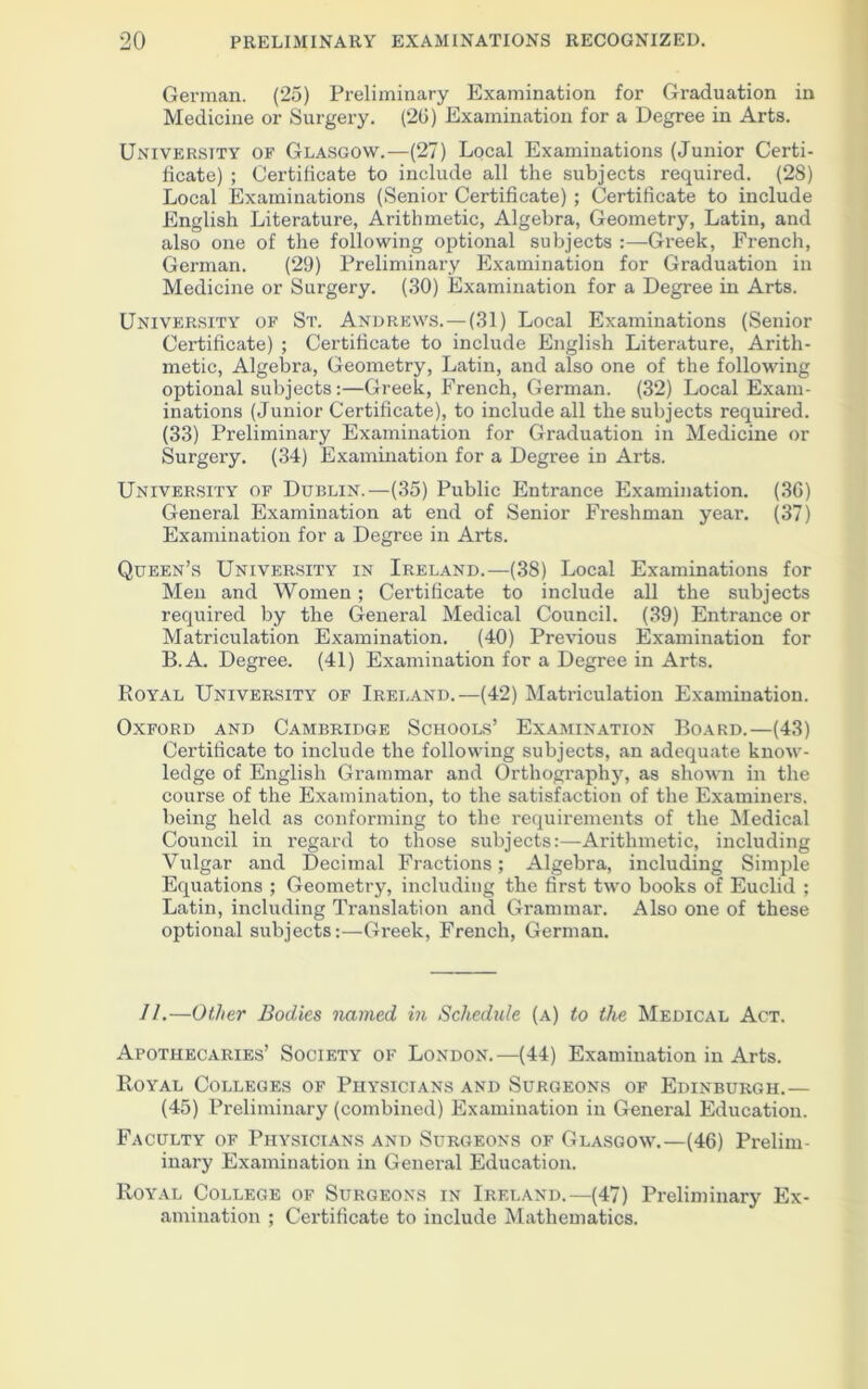 German. (25) Preliminary Examination for Graduation in Medicine or Surgery. (26) Examination for a Degree in Arts. University of Glasgow.—(27) Local Examinations (Junior Certi- ficate) ; Certificate to include all the subjects required. (28) Local Examinations (Senior Certificate) ; Certificate to include English Literature, Arithmetic, Algebra, Geometry, Latin, and also one of the following optional subjects :—Greek, French, German. (29) Preliminary Examination for Graduation in Medicine or Surgery. (30) Examination for a Degree in Arts. University of St. Andrews. — (31) Local Examinations (Senior Certificate) ; Certificate to include English Literature, Arith- metic, Algebra, Geometry, Latin, and also one of the following optional subjects:—Greek, French, German. (32) Local Exam- inations (Junior Certificate), to include all the subjects required. (33) Preliminary Examination for Graduation in Medicine or Surgery. (34) Examination for a Degree in Arts. University of Dublin.—(35) Public Entrance Examination. (36) General Examination at end of Senior Freshman year. (37) Examination for a Degree in Arts. Queen’s University in Ireland.—(38) Local Examinations for Men and Women; Certificate to include all the subjects required by the General Medical Council. (39) Entrance or Matriculation Examination. (40) Previous Examination for B.A. Degree. (41) Examination for a Degree in Arts. Royal University of Ireland.—(42) Matriculation Examination. Oxford and Cambridge Schools’ Examination Board.—(43) Certificate to include the following subjects, an adequate know- ledge of English Grammar and Orthography, as shown in the course of the Examination, to the satisfaction of the Examiners, being held as conforming to the requirements of the Medical Council in regard to those subjects:—Arithmetic, including Vulgar and Decimal Fractions; Algebra, including Simple Equations ; Geometry, including the first two books of Euclid ; Latin, including Translation and Grammar. Also one of these optional subjects:—Greek, French, German. 11.—Other Bodies named in Schedule (a) to the Medical Act. Apothecaries’ Society of London.—(44) Examination in Arts. Royal Colleges of Physicians and Surgeons of Edinburgh.— (45) Preliminary (combined) Examination in General Education. Faculty of Physicians and Surgeons of Glasgow.—(46) Prelim- inary Examination in General Education. Royal College of Surgeons in Ireland.—(47) Preliminary Ex- amination ; Certificate to include Mathematics.