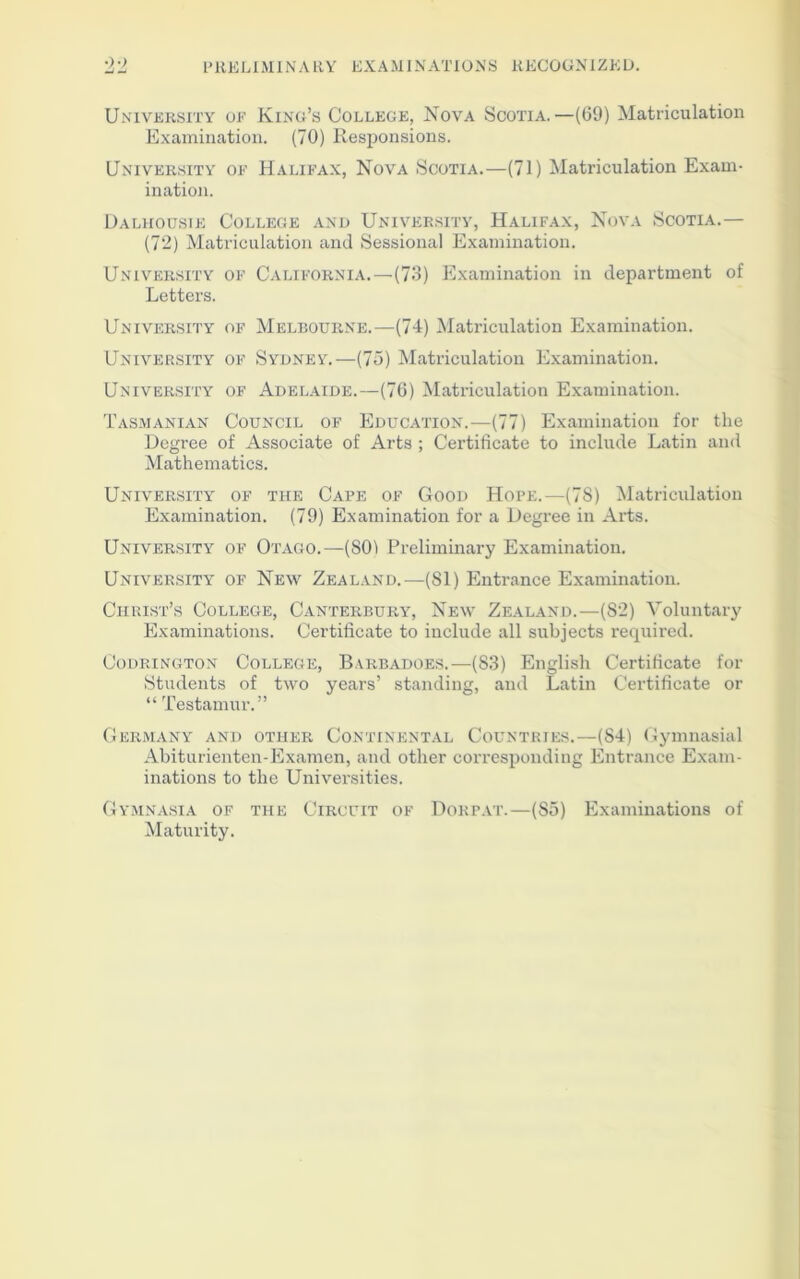 University of King’s College, Nova Scotia.—(69) Matriculation Examination. (70) Responsions. University ok Halifax, Nova Scotia.—(71) Matriculation Exam- ination. Dalhousie College and University, Halifax, Nova Scotia.— (72) Matriculation and Sessional Examination. University of California.—(73) Examination in department of Letters. University of Melbourne.—(74) Matriculation Examination. University of Sydney.—(75) Matriculation Examination. University of Adelaide.—(76) Matriculation Examination. Tasmanian Council of Education.—(77) Examination for the Degree of Associate of Arts ; Certificate to include Latin and Mathematics. University of the Cape of Good Hope.—(7S) Matriculation Examination. (79) Examination for a Degree in Arts. University of Otago.—(SOI Preliminary Examination. University of New Zealand.—(81) Entrance Examination. Christ’s College, Canterbury, New Zealand.—(S2) Voluntary Examinations. Certificate to include all subjects required. Codrington College, Barbadoes.—(S3) English Certificate for Students of two years’ standing, and Latin Certificate or “ Testamur.” Germany and other Continental Countries.—(S4) Gymnasial Abiturienten-Examen, and other corresponding Entrance Exam- inations to the Universities. Gymnasia of the Circuit of Dorpat.—(So) Examinations of Maturity.