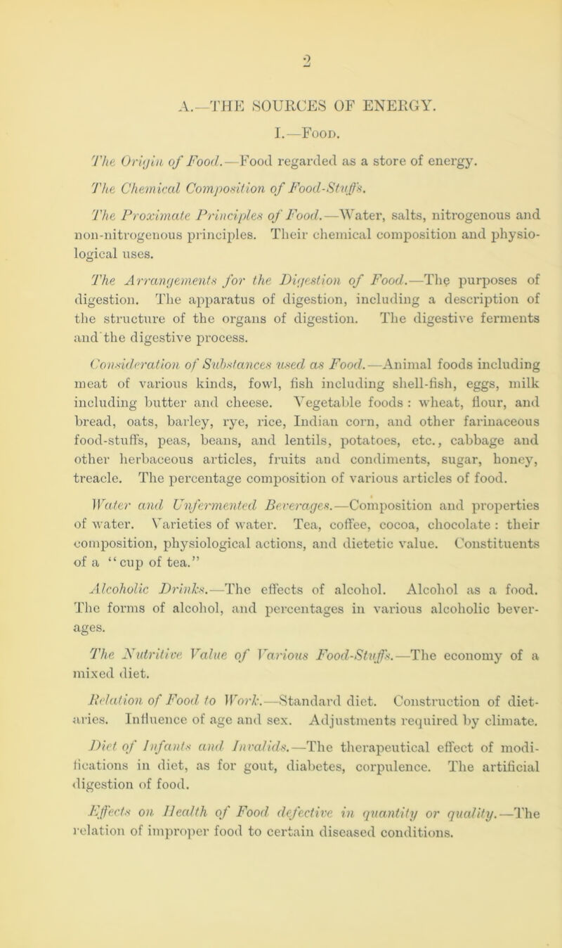 o A.—THE SOURCES OF ENERGY. I.—Food. The Origin of Food.—Food regarded as a store of energy. The Chemical Composition of Food-Stuff's. The Proximate Principles of Food.—Water, salts, nitrogenous and non-nitrogenous principles. Their chemical composition and physio- logical uses. The Arrangements for the Digestion of Food.—The purposes of digestion. The apparatus of digestion, including a description of the structure of the organs of digestion. The digestive ferments and the digestive process. Consideration of Substances used as Food.—Animal foods including meat of various kinds, fowl, fish including shell-fish, eggs, milk including butter and cheese. Vegetable foods : wheat, flour, and bread, oats, barley, rye, rice, Indian corn, and other farinaceous food-stuff's, peas, beans, and lentils, potatoes, etc., cabbage and other herbaceous articles, fruits and condiments, sugar, honey, treacle. The percentage composition of various articles of food. Water and Unfermented Beverages.—Composition and properties of water. Varieties of water. Tea, coffee, cocoa, chocolate : their composition, physiological actions, and dietetic value. Constituents of a “cup of tea.” Alcoholic Drinks.—The effects of alcohol. Alcohol as a food. The forms of alcohol, and percentages in various alcoholic bever- ages. The Nutritive Value of Various Food-Stuff's.—The economy of a mixed diet. Relation of Food to Work.—Standard diet. Construction of diet- aries. Influence of age and sex. Adjustments required by climate. J)ict of Infants and Invalids.—The therapeutical effect of modi- fications in diet, as for gout, diabetes, corpulence. The artificial digestion of food. Effects on. Health of Food defective in quantity or quality.—The relation of improper food to certain diseased conditions.