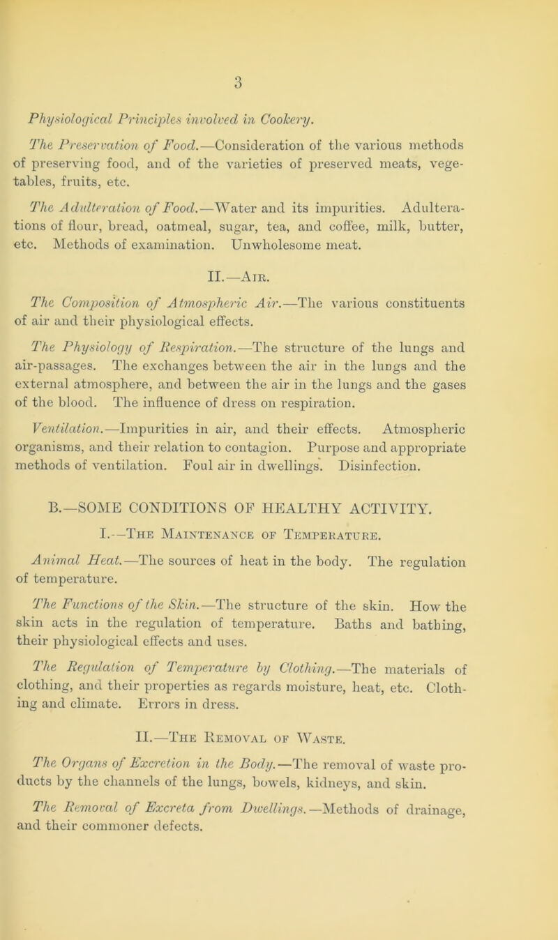 Physiological Principles involved in Cookery. The Preservation of Food.—Consideration of the various methods of preserving food, and of the varieties of preserved meats, vege- tables, fruits, etc. The Adulteration of Food.—Water and its impurities. Adultera- tions of flour, bread, oatmeal, sugar, tea, and coffee, milk, butter, etc. Methods of examination. Unwholesome meat. II.—Air. The Composition of Atmospheric Air.—The various constituents of air and their physiological effects. The Physiology of Respiration.-—The structure of the lungs and air-passages. The exchanges between the air in the luDgs and the external atmosphere, and between the air in the lungs and the gases of the blood. The influence of dress on respiration. Ventilation.—Impurities in air, and their effects. Atmospheric organisms, and their relation to contagion. Purpose and appropriate methods of ventilation. Foul air in dwellings. Disinfection. 13.—SOME CONDITIONS OF HEALTHY ACTIVITY. I.—The Maintenance of Temperature. Animal Heat.—The sources of heat in the body. The regulation of temperature. The Functions of the Skin.—The structure of the skin. How the skin acts in the regulation of temperature. Baths and bathing, their physiological effects and uses. The Regulation of Temperature by Clothing.—The materials of clothing, and their properties as regards moisture, heat, etc. Cloth- ing and climate. Errors in dress. II.—The Removal of Waste. The Organs of Excretion in the Body.—The removal of waste pro- ducts by the channels of the lungs, bowels, kidneys, and skin. The Removal of Excreta from Dwellings. —Methods of drainage, and their commoner defects.