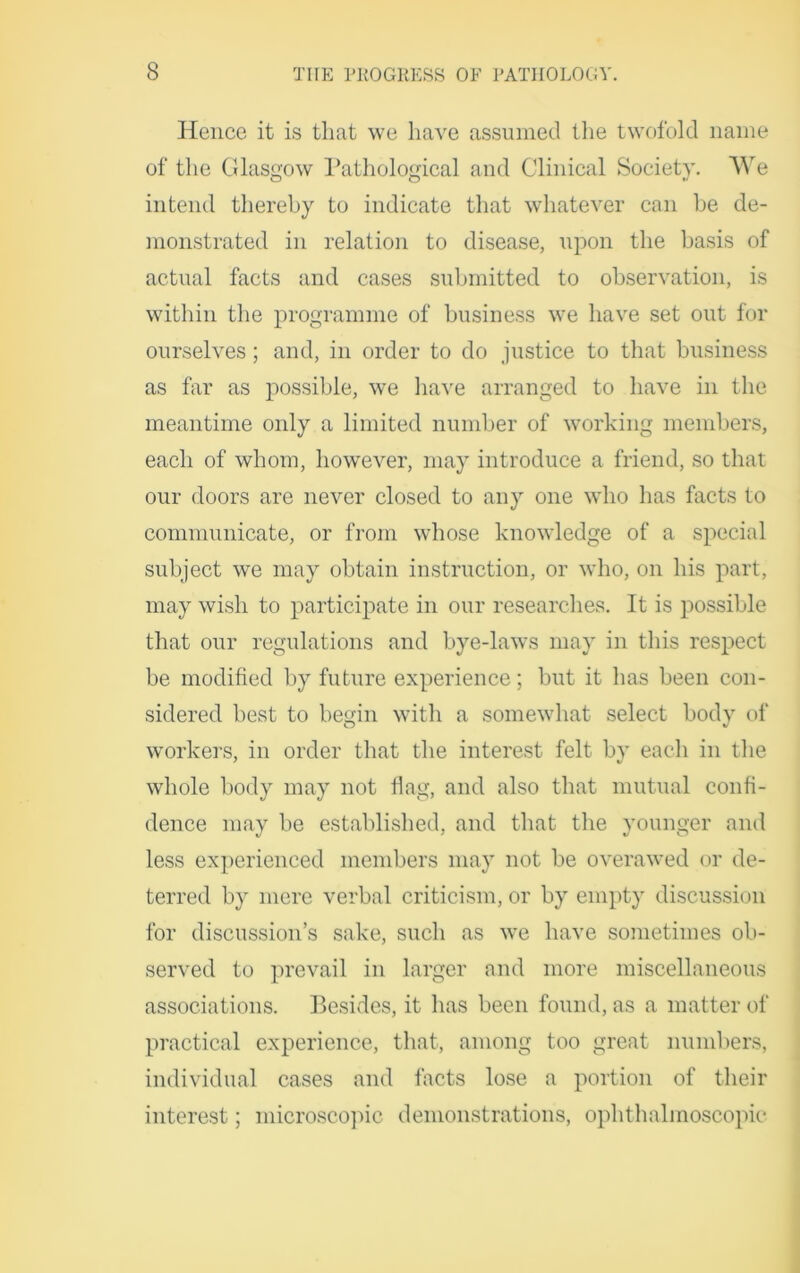 Hence it is that we have assumed the twofold name of the Glasgow Pathological and Clinical Society. We intend thereby to indicate that whatever can be de- monstrated in relation to disease, upon the basis of actual facts and cases submitted to observation, is within the programme of business we have set out for ourselves; and, in order to do justice to that business as far as possible, we have arranged to have in the meantime only a limited number of working members, each of whom, however, may introduce a friend, so that our doors are never closed to any one who lias facts to communicate, or from whose knowledge of a special subject we may obtain instruction, or who, on his part, may wish to participate in our researches. It is possible that our regulations and bye-laws may in this respect be modified by future experience; but it has been con- sidered best to begin with a somewhat select bodv of workers, in order that the interest felt by each in the whole body may not flag, and also that mutual confi- dence may be established, and that the younger and less experienced members may not be overawed or de- terred by mere verbal criticism, or by empty discussion for discussion’s sake, such as we have sometimes ob- served to prevail in larger and more miscellaneous associations. Besides, it has been found, as a matter of practical experience, that, among too great numbers, individual cases and facts lose a portion of their interest; microscopic demonstrations, ophthalmoscopic