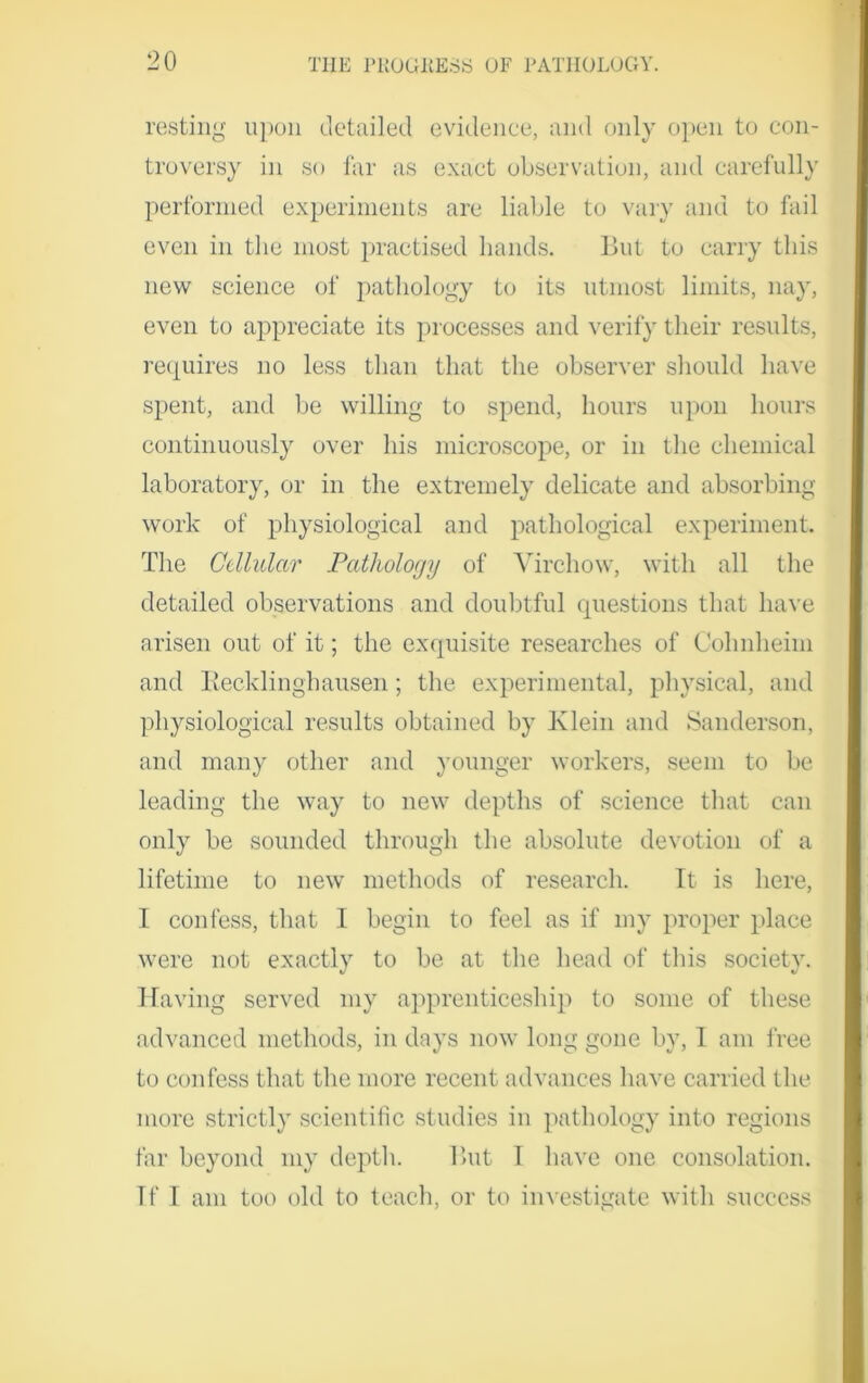 resting upon detailed evidence, and only open to con- troversy in so far as exact observation, and carefully performed experiments are liable to vary and to fail even in the most practised hands. But to carry this new science of pathology to its utmost limits, nay, even to appreciate its processes and verify their results, requires no less than that the observer should have spent, and be willing to spend, hours upon hours continuously over his microscope, or in the chemical laboratory, or in the extremely delicate and absorbing work of physiological and pathological experiment. The Cellular Pathology of Virchow, with all the detailed observations and doubtful questions that have arisen out of it; the exquisite researches of Cohnheim and Becklinghausen; the experimental, physical, and physiological results obtained by Klein and Sanderson, and many other and younger workers, seem to be leading the way to new depths of science that can only be sounded through the absolute devotion of a lifetime to new methods of research. It is here, I confess, that 1 begin to feel as if my proper place were not exactly to be at the head of this society. Having served my apprenticeship to some of these advanced methods, in days now long gone by, I am free to confess that the more recent advances have carried the more strictly scientific studies in pathology into regions far beyond my depth. But I have one consolation. If I am too old to teach, or to investigate with success