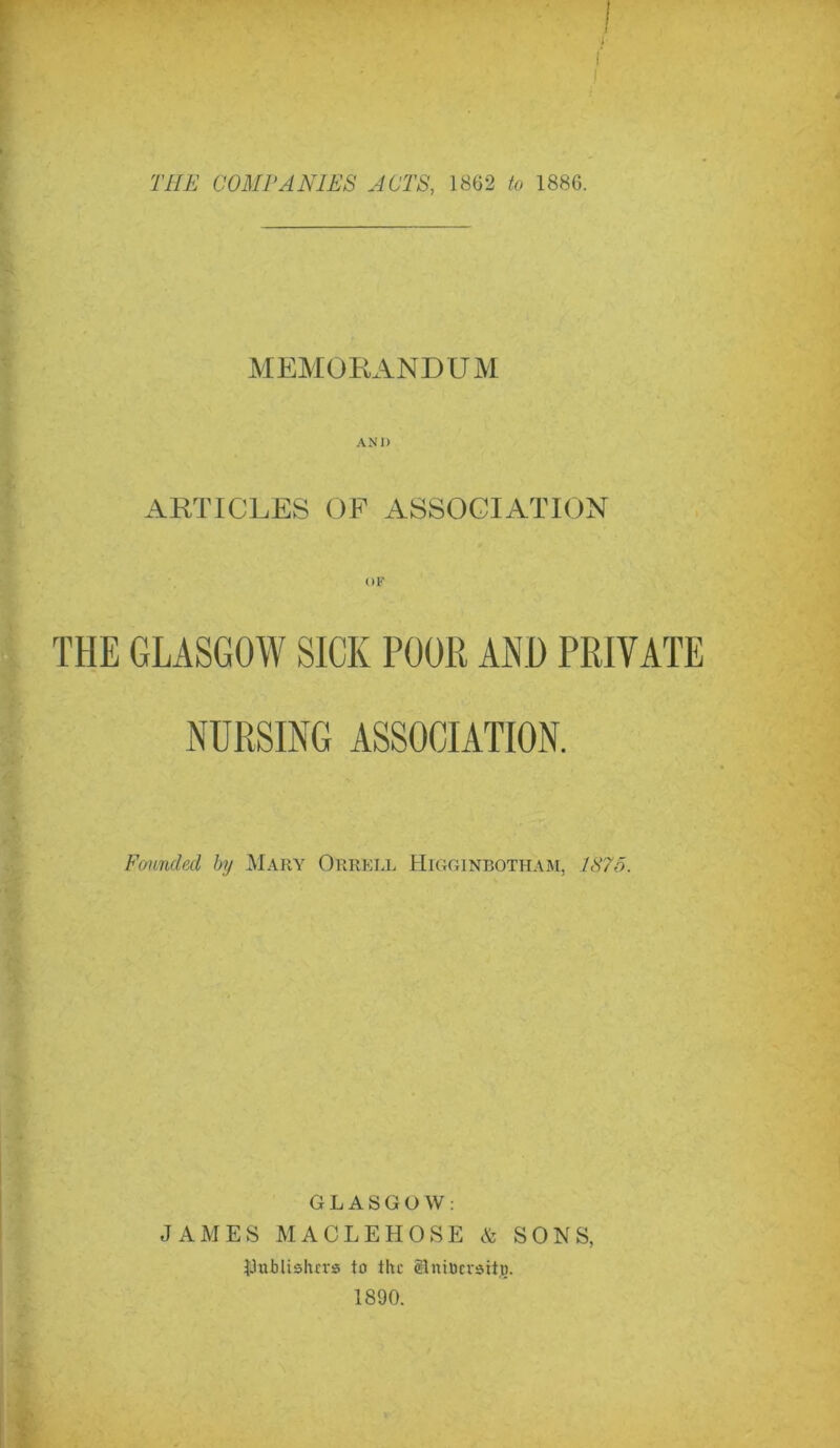 4 MEMORANDUM AN 1< ARTICLES OF ASSOCIATION THE GLASGOW SICK POOR AND PRIVATE NURSING ASSOCIATION. Founded by Mary Orrell Higginbotham, 1875. GLASGOW: JAMES MACLEHOSE & SONS, Rlublisluvs to the SBniDcvaitjg. 1890.