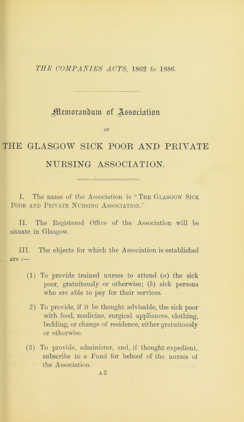 Jflcmoranimm of Association OF THE GLASGOW SICK POOR AND PRIVATE NURSING ASSOCIATION. I. The name of the Association is “The Glasgow Sick Poor and Private Nursing Association.” II. The Registered Office of the Association will be situate in Glasgow. III. The objects for which the Association is established are :— (1) To provide trained nurses to attend (a) the sick poor, gratuitously or otherwise; (b) sick persons who are able to pay for their services. 2) To provide, if it be thought advisable, the sick poor with food, medicine, surgical appliances, clothing, bedding, or change of residence, either gratuitously or otherwise. (3) To provide, administer, and, if thought expedient, subscribe to a .Fund for behoof of the nurses of the Association.