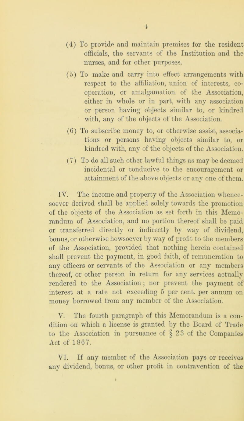 (4) To provide and maintain premises for the resident officials, the servants of the Institution and the nurses, and for other purposes. (5) To make and carry into effect arrangements with respect to the affiliation, union of interests, co- operation, or amalgamation of the Association, either in whole or in part, with any association or person having objects similar to, or kindred with, any of the objects of the Association. (6) To subscribe money to, or otherwise assist, associa- tions or persons having objects similar to, or kindred with, any of the objects of the Association. (7) To do all such other lawful things as may be deemed incidental or conducive to the encouragement or attainment of the above objects or any one of them. IY. The income and property of the Association whence- soever derived shall be applied solely towards the promotion of the objects of the Association as set forth in this Memo- randum of Association, and no portion thereof shall be paid or transferred directly or indirectly by way of dividend, bonus, or otherwise howsoever by way of profit to the members of the Association, provided that nothing herein contained shall prevent the payment, in good faith, of remuneration to any officers or servants of the Association or any members thereof, or other person in return for any services actually rendered to the Association ; nor prevent the payment of interest at a rate not exceeding 5 per cent, per annum on money borrowed from any member of the Association. V. The fourth paragraph of this Memorandum is a con- dition on which a license is granted by the Board of Trade to the Association in pursuance of ^ 23 of the Companies Act of 1867. VI. If any member of the Association pays or receives any dividend, bonus, or other profit in contravention of the