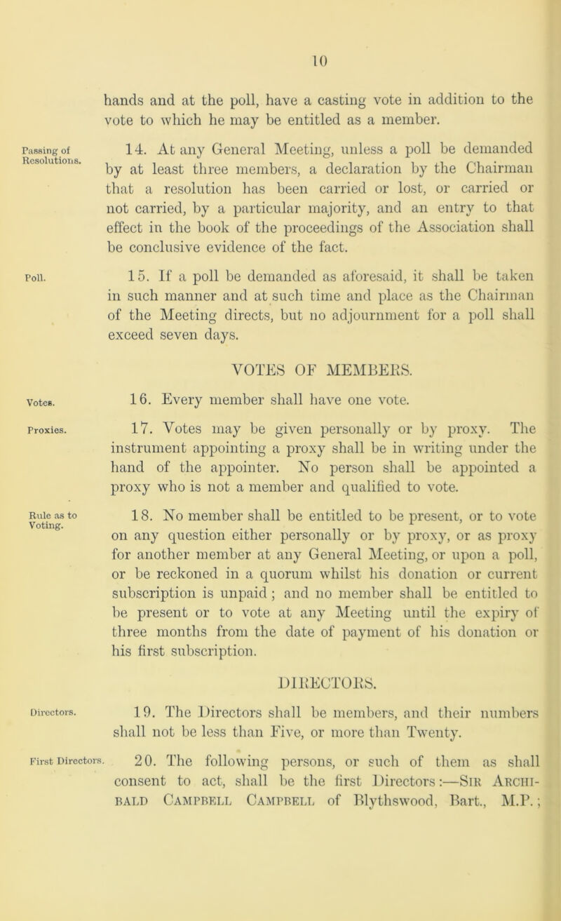 Passing of Resolutions. Poll. Votes. Proxies. Rule as to Voting. Directors. First Directors hands and at the poll, have a casting vote in addition to the vote to which he may be entitled as a member. 14. At any General Meeting, unless a poll be demanded by at least three members, a declaration by the Chairman that a resolution has been carried or lost, or carried or not carried, by a particular majority, and an entry to that effect in the book of the proceedings of the Association shall be conclusive evidence of the fact. 15. If a poll be demanded as aforesaid, it shall be taken in such manner and at such time and place as the Chairman of the Meeting directs, but no adjournment for a poll shall exceed seven days. VOTES OF MEMBERS. 16. Every member shall have one vote. 17. Votes may be given personally or by proxy. The instrument appointing a proxy shall be in writing under the hand of the appointer. No person shall be appointed a proxy who is not a member and qualified to vote. 18. No member shall be entitled to be present, or to vote on any question either personally or by proxy, or as proxy for another member at any General Meeting, or upon a poll, or be reckoned in a quorum whilst his donation or current subscription is unpaid ; and no member shall be entitled to be present or to vote at any Meeting until the expiry of three months from the date of payment of his donation or his first subscription. DIRECTORS. 19. The Directors shall be members, and their numbers shall not be less than Five, or more than Twenty. 20. The following persons, or such of them as shall consent to act, shall be the first Directors:—Sir Archi- bald Campbell Campbell of Blythswood, Bart., M.P.;