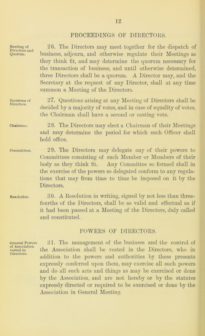 Meeting of Directors and Quorum. Decisions of Directors. Chairman. Committees. Resolution. General Powers of Association vested in Directors. PROCEEDINGS OF DIRECTORS. 26. The Directors may meet together for the dispatch of business, adjourn, and otherwise regulate their Meetings as they think fit, and may determine the quorum necessary for the transaction of business, and until otherwise determined, three Directors shall be a quorum. A Director may, and the Secretary at the request of any Director, shall at any time summon a Meeting of the Directors. 27. Questions arising at any Meeting of Directors shall be decided by a majority of votes, and in case of equality of votes, the Chairman shall have a second or casting vote. 28. The Directors may elect a Chairman of their Meetings and may determine the period for which such Officer shall hold office. 29. The Directors may delegate any of their powers to Committees consisting of such Member or Members of their body as they think fit. Any Committee so formed shall in the exercise of the powers so delegated conform to any regula- tions that may from time to time be imposed on it by the Directors. 30. A Resolution in writing, signed by not less than three- fourths of the Directors, shall be as valid and effectual as if it had been passed at a Meeting of the Directors, duly called and constituted. POWERS OF DIRECTORS. 31. The management of the business and the control of the Association shall be vested in the Directors, who in addition to the powers and authorities by these presents expressly conferred upon them, may exercise all such powers and do all such acts and things as may be exercised or done by the Association, and are not hereby or by the statutes expressly directed or required to be exercised or done by the Association in General Meeting.