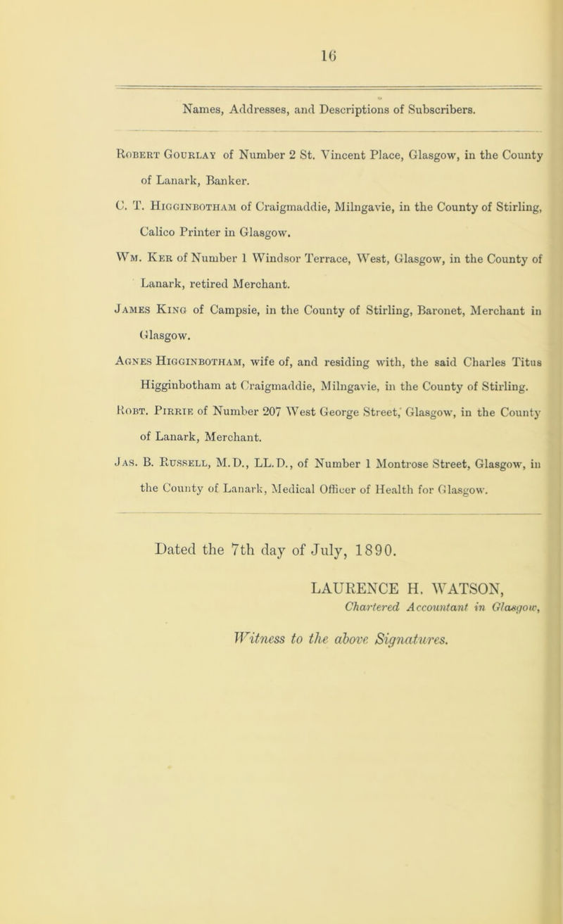 Names, Addresses, and Descriptions of Subscribers. Robert Gourlay of Number 2 St. Vincent Place, Glasgow, in the County of Lanark, Banker. C. T. Higginbotham of Craigmaddie, Milngavie, in the County of Stirling, Calico Printer in Glasgow. Wm. Ker of Number 1 Windsor Terrace, West, Glasgow, in the County of Lanark, retired Merchant. James King of Campsie, in the County of Stirling, Baronet, Merchant in Glasgow. Agnes Higginbotham, wife of, and residing with, the said Charles Titus Higginbotham at Craigmaddie, Milngavie, in the County of Stirling. Kobt. Pirrif, of Number 207 West George Street,' Glasgow, in the County of Lanark, Merchant. Jas. B. Russell, M.D., LL. D., of Number 1 Montrose Street, Glasgow, in the County of Lanark, Medical Officer of Health for Glasgow. Dated the 7th day of July, 1890. LAURENCE H. WATSON, Chartered Accountant in Glasgow, Witness to the above Signatures.