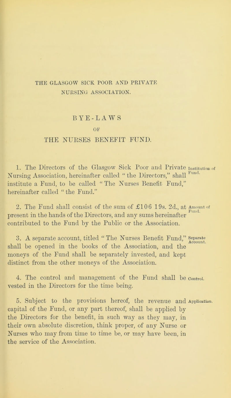 THE GLASGOW SICK POOR AND PRIVATE NURSING ASSOCIATION. BYE-LAWS OF THE NURSES BENEFIT FUND. 1. The Directors of the Glasgow Sick Poor and Private Institution of Nursing Association, hereinafter called “ the Directors,” shall 1 ,m<1‘ institute a Fund, to be called “The Nurses Benefit Fund,” hereinafter called “ the Fund.” 2. The Fund shall consist of the sum of £106 19s. 2d., at Amount of present in the hands of the Directors, and any sums hereinafter contributed to the Fund by the Public or the Association. 3. A separate account, titled “ The Nurses Benefit Fund,” separate x , Account. shall be opened in the books of the Association, and the moneys of the Fund shall be separately invested, and kept distinct from the other moneys of the Association. 4. The control and management of the Fund shall be Control, vested in the Directors for the time being. 5. Subject to the provisions hereof, the revenue and Application, capital of the Fund, or any part thereof, shall be applied by the Directors for the benefit, in such way as they may, in their own absolute discretion, think proper, of any Nurse or Nurses who may from time to time be, or may have been, in the service of the Association.