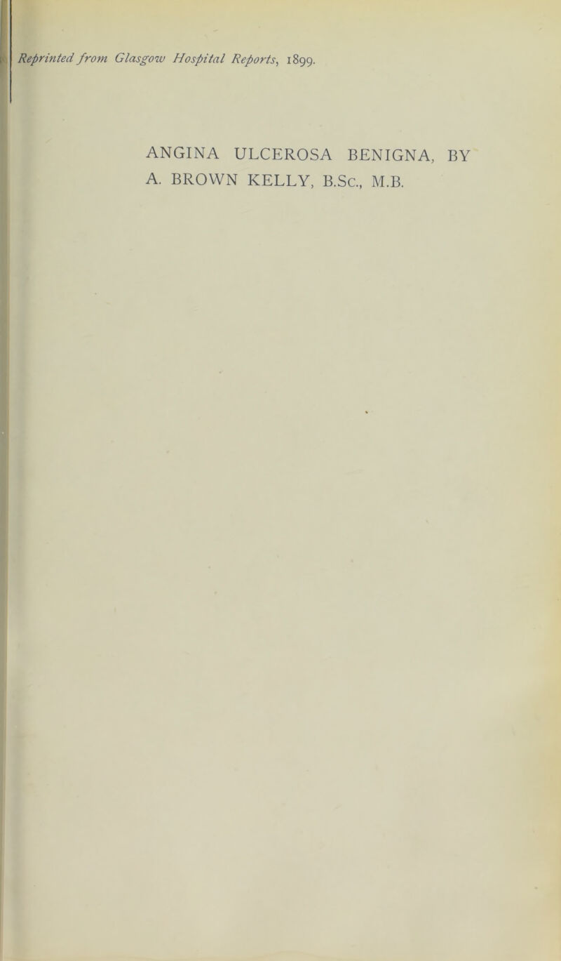 Reprinted from Glasgow Hospital Reports^ 1899. ANGINA ULCEROSA BENIGNA, BY A. BROWN KELLY, B.Sc, M.B.