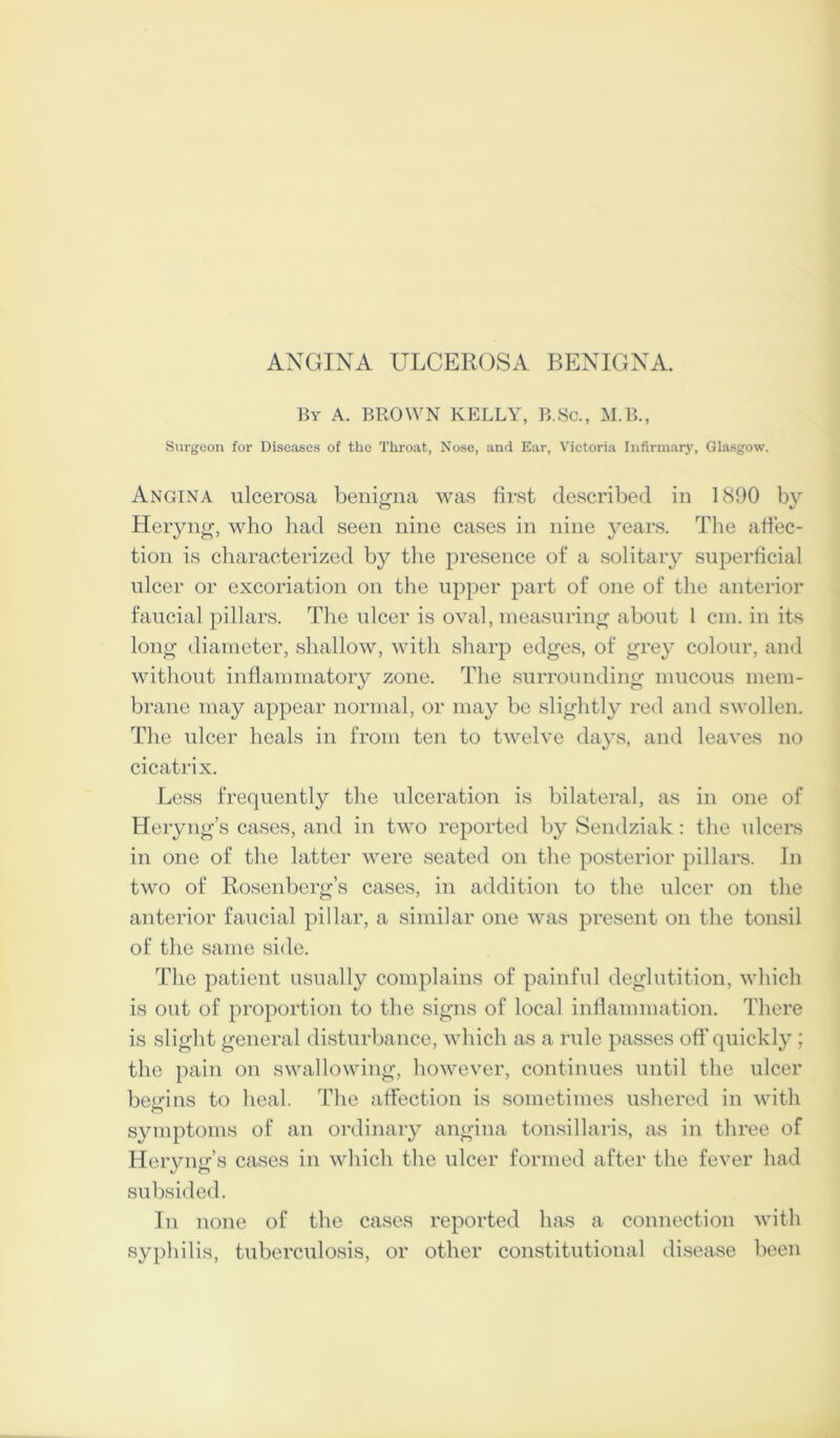 ANGINA ULCEROSA BENIGNA. By a. brown kelly, B.Sc., M.B., Surgeon for Diseases of the Throat, Nose, and Ear, Victoria Infirmary, Glasgow. Angina ulcerosa benif^na was first described in 1(S90 bv O V Heryng, who had seen nine cases in nine years. The affec- tion is characterized by the presence of a solitary superficial ulcer or excoriation on the upper part of one of the anterior faucial pillars. The ulcer is oval, measuring about 1 cm. in its long diameter, shallow, with sharp edges, of grey colour, and without inflammatory zone. The surrounding mucous mem- brane may appear normal, or may be slightly reil and swollen. The ulcer heals in from ten to twelve days, and leaves no cicatrix. Less frequently the ulceration is bilateral, as in one of Heryng’s cases, and in two reported by Sendziak: the ulcers in one of the latter were seated on the posterior pillars. In two of Rosenberg’s cases, in addition to the ulcer on the anterior faucial pillar, a similar one was present on the tonsil of the same side. The patient usually complains of painful deglutition, which is out of proportion to the signs of local inflammation. There is slight general disturbance, which as a rule passes off quickly ; the pain on swallowing, however, continues until the ulcer beirins to heal. The affection is sometimes ushered in with symptoms of an ordinary angina tonsillaris, as in three of Heryng’s cases in which the ulcer formed after the fever had subsided. In none of the cases reported has a connection with syphilis, tuberculosis, or other constitutional disease been