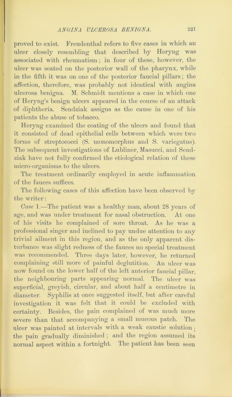 proved to exist. Freudeiithal refers to five cases in whicli an ulcer closely resembling that described by Heryng was associated with rheumatism ; in four of these, however, the ulcer was seated on the posterior wall of the pharynx, while in the fifth it was on one of the posterior faucial pillars; the affection, therefore, was probably not identical with angina ulcerosa benigna. M. Schmidt mentions a case in which one of Heryng’s benign ulcers appeared in the course of an attack of diphtheria. Sendziak assigns as the cause in one of his patients the abuse of tobacco. Heryng examined the coating of the ulcers and found that it consisted of dead epithelial cells between which were two forms of streptococci (S. monomorphus and S. variegatus). The subsequent investigations of Lubliner, Masucci, and Send- ziak have not fully confirmed the etiological relation of these micro-organisms to the ulcers. The treatment ordinarily employed in acute inflammation of the fauces suffices. The following cases of this affection have been observed by the writer: Cafie 1.—The patient was a healthy man, about 28 years of age, and was under treatment for nasal obstruction. At one of his visits he complained of sore throat. As he was a professional singer and inclined to pay undue attention to any trivial ailment in this region, and as the only apparent dis- turbance was slight redness of the fauces no special treatment was recommended. Three days later, however, he returned complaining still mox’e of painful deglutition. An ulcer was now found on the lower half of the left anterior faucial pillar, the neighbouring parts appearing normal. The ulcer was superficial, greyish, circular, and about half a centimetre in diameter. Syphilis at once .suggested itself, but after careful investigation it was felt that it could be excluded with certainty. Besides, the pain complained of was much more severe than that accompanying a small mucous patch. The ulcer was painted at intervals with a weak cau.stic .solution | the pain gradually diminished; and the region assumed its normal aspect within a fortnight. The patient has been seen