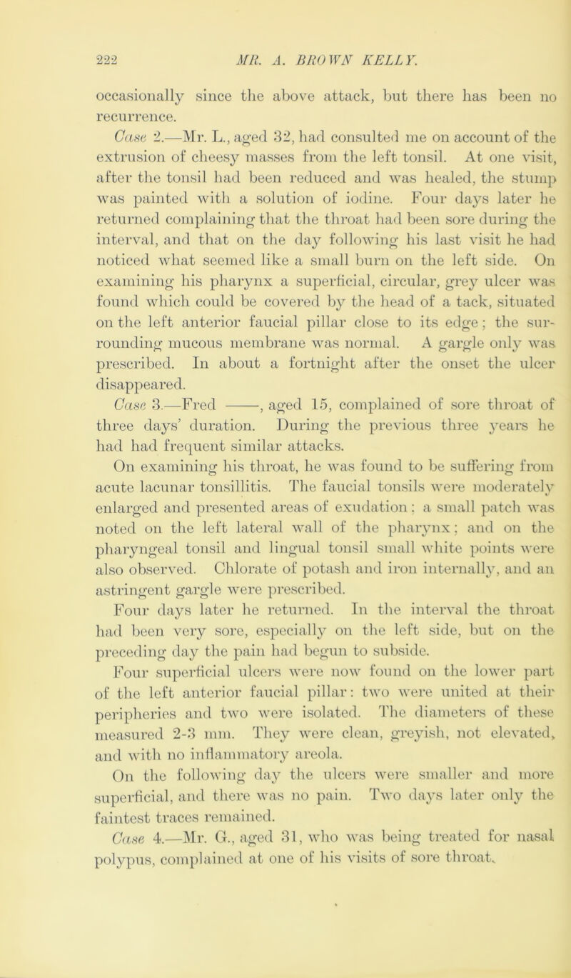 occasionally since the above attack, but there has been no recurrence. Casa 2.—Mr. L., aged 32, liad consulted me on account of the extrusion of cheesy masses from the left tonsil. At one visit, after the tonsil had been reduced and was healed, the stump was painted with a solution of iodine. Four days later he returned complaining that the throat had been sore during the interval, and that on tlie day following his last visit he had noticetl what seemed like a small burn on the left side. On examining his pharynx a superficial, circular, grey ulcer was found which could be covered by the head of a tack, situated on the left anterior faucial pillar close to its edge; the sur- rounding mucous membrane was normal. A gargle oidy was prescribed. In about a fortnight after the onset the ulcer disappeared. Case 3.—Fred , aged 15, complained of sore throat of three days’ duration. During the previous three }’ears he had liad frequent similar attacks. On examining his throat, he was found to be suffering from acute lacunar tonsillitis. The faucial tonsils were moderately enlarged and presented areas of exudation; a small patch was noted on the left lateral wall of the pharynx; and on the pharyngeal tonsil and lingual tonsil small white points were also observed. Chlorate of potash and iron internally, and an astringent gargle were prescribed. Four days later he returned. In the interval the throat had been very sore, especially on the left side, but on the preceding day the pain had begun to subside. Four superficial ulcers were now found on the lower part of the left anterior faucial pillar: two were united at their peripheries and two were isolated. The diameters of these measured 2-3 mm. They were clean, greyish, not elevated, and with no inflammatory areola. On the following day the ulcers were smaller and more superficial, and there was no pain. Two days later only the faintest traces remained. Case 4.—Mr. G., aged 31, who was being treated for nasal polypus, complained at one of his visits of sore throak