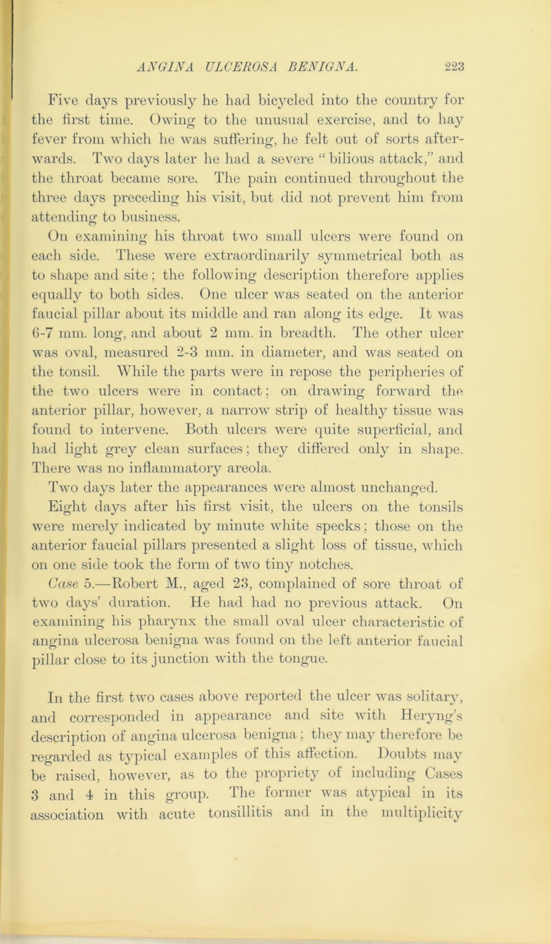 Five days previously he had bicycled into the country for the first time. Owing to the unusual exercise, and to hay fever from which he was suffering, he felt out of sorts after- wards. Two days later he had a severe “ bilious attack,” and the throat became sore. The pain continued throughout the three days preceding his visit, but did not prevent him from attending to business. On examining his throat two small ulcers were found on each side. These were extraordinarily symmetrical both as to shape and site; the following description therefore applies equally to both sides. One ulcer was seated on the anterior faucial pillar about its middle and ran along its edge. It was (3-7 mm. long, and about 2 mm. in breadth. The other ulcer was oval, measured 2-3 mm. in diameter, and was seated on the tonsil. While the parts were in repose the peripheries of the two ulcers wrnre in contact; on drawing forward the anterior pillar, however, a narrow strip of healthy tissue was found to intervene. Both ulcers were quite superhcial, and had light grey clean surfaces; they differed only in shape. There was no inflammatory areola. Two days later the appearances were almost unchanged. Eight days after his first visit, the ulcers on the tonsils were merely indicated by minute white specks; those on the anterior faucial pillars presented a slight loss of tissue, which on one side took the form of two tiny notches. Case 5.—Robert M., aged 23, complained of sore throat of two days’ diiration. He had had no previous attack. On examining his pharynx the small oval ulcer characteristic of angina ulcerosa benigna was found on the left anterior faucial pillar close to its junction with the tongue. In the first two cases above reported the ulcer was solitary, and corresponded in appearance and site with Heiyng’s description of angina ulcerosa benigna ; they may therefore be regarded as typical examples of this affection. ])oubts may be raised, however, as to the propriety of including Cases 3 and I in this group. The former was atypical in its association with acute tonsillitis and in the multiplicity