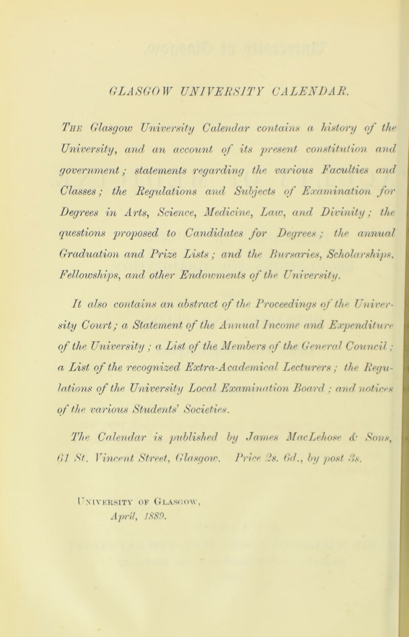 GLA SCO W UNI VERS IT Y CA LEND A E. The Glasgow University Calendar contains a. history of the University, and an account of its present constitution and government; statements regarding the various Facuities and Classes; the Regulations and Subjects of Examination for Degrees in Arts, Science, Medicine, Law, and Divinity; the questions proposed to Candidates for Degrees; the annual Graduation and Prize Lists; and the Bursaries, Scholarships, Fellowsh ips, and other Endowments of the University. It also contains an abstract of the Proceedings of the Univer- sity Court; a Statement of the Annual Income and Expenditure of the University ; a List of the Members of the General Council: a, List of the recognized Extra-Academical Lecturers ; the Regu- lations of the University Local Examination Board : and notices of the various Students' Societies. The Calendar is published by James MacLehose d‘ Sons, til St. Vincent Street, Glasgow. Brice As. fid., by post As. IT \ IV KK8ITY OF GlASOOW. April, 1889.