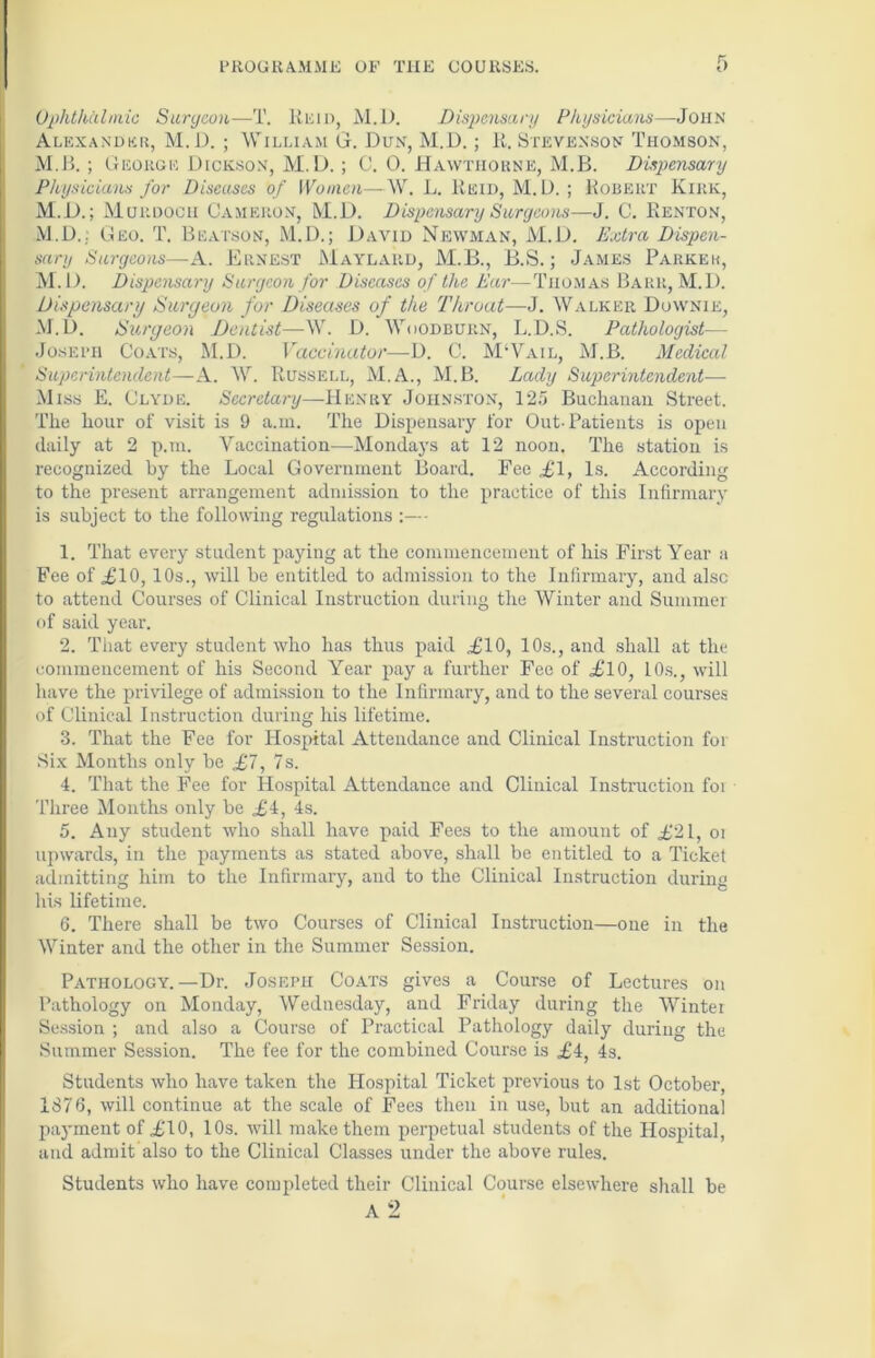Ophthalmic Surgeon—T. Rum, M.D. Dispensary Physicians—John Alexander, M.D. ; William G. Dun, M.D.; li. Stevenson Thomson, M.B. ; George Dickson, M.D.; C. 0. Hawthorne, M.B. Dispensary Physicians for Diseases of Women—W. L. Reid, M.D. ; Robert Kirk, M.D.; Murdoch Cameron, M.D. Dispensary Surgeons—J. C. Renton, M.D.: Geo. T. Beatson, M.D.; David Newman, M.D. Extra Dispen- sary Surgeons—A. Ernest Maylard, M.B., JB.S.; James Parker, M. D. Dispensary Surgeon for Diseases of the Ear—Thomas Barr, M.D. Dispensary Surgeon for Diseases of the Throat—J. Walker Downie, M.D. Surgeon Dentist—W. D. Woodburn, L.D.S. Pathologist— Joseph Coats, M.D. Vaccinator—D. C. M‘Vail, M.B. Medical Superintendent—A. W. Russell, M.A., M.B. Lady Superintendent— Miss E. Clyde. Secretary—Henry Johnston, 125 Buchanan Street. The hour of visit is 9 a.m. The Dispensary for Out-Patients is open daily at 2 p.m. Vaccination—Mondays at 12 noon. The station is recognized by the Local Government Board. Fee £1, Is. According to the present arrangement admission to the practice of this Infirmary is subject to the following regulations - 1. That every student paying at the commencement of his First Year a Fee of £10, 10s., will be entitled to admission to the Infirmary, and also to attend Courses of Clinical Instruction during the Winter and Summer of said year. 2. That every student who has thus paid ,£10, 10s., and shall at the commencement of his Second Year pay a further Fee of £10, 10s., will have the privilege of admission to the Infirmary, and to the several courses of Clinical Instruction during his lifetime. 3. That the Fee for Hospital Attendance and Clinical Instruction for Six Months only be £7, 7s. 4. That the Fee for Hospital Attendance and Clinical Instruction foi Three Months only be £4, 4s. 5. Any student who shall have paid Fees to the amount of £21, oi upwards, in the payments as stated above, shall be entitled to a Ticket admitting him to the Infirmary, and to the Clinical Instruction during his lifetime. 6. There shall be two Courses of Clinical Instruction—one in the Winter and the other in the Summer Session. Pathology.—Dr. Joseph Coats gives a Course of Lectures on Pathology on Monday, Wednesday, and Friday during the Winter Session ; and also a Course of Practical Pathology daily during the Summer Session. The fee for the combined Course is £4, 4s. Students who have taken the Hospital Ticket previous to 1st October, 1876, will continue at the scale of Fees then in use, but an additional payment of £10, 10s. will make them perpetual students of the Hospital, and admit also to the Clinical Classes under the above rules. Students who have completed their Clinical Course elsewhere shall be A 2