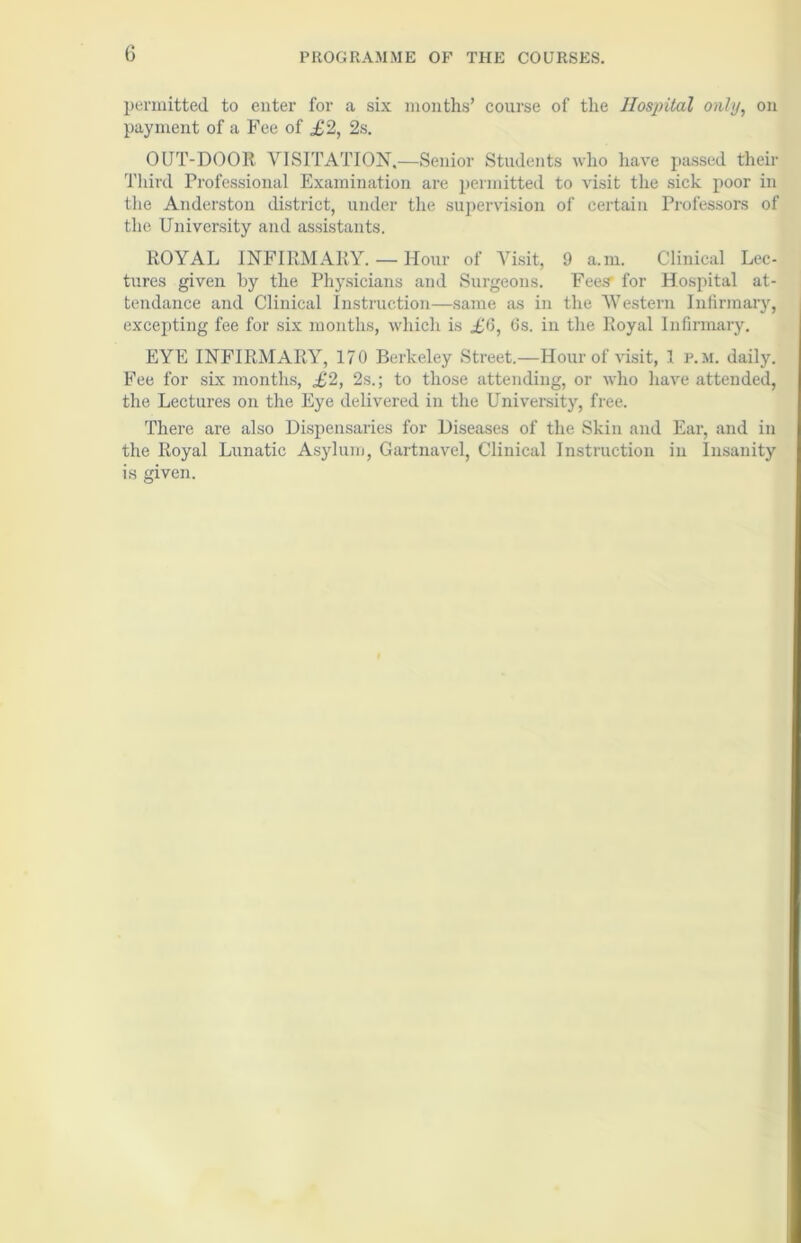 0 permitted to enter for a six months’ course of the Hospital only, on payment of a Fee of £2, 2s. OUT-DOOR VISITATION,—Senior Students who have passed their Third Professional Examination are permitted to visit the sick poor in the Anderston district, under the supervision of certain Professors of the University and assistants. ROYAL INFIRMARY. — Hour of Visit, 9 a.m. Clinical Lec- tures given by the Physicians and Surgeons. Fees’ for Hospital at- tendance and Clinical Instruction—same as in the Western Infirmary, excepting fee for six months, which is £6, 6s. in the Royal Infirmary. EYE INFIRMARY, 170 Berkeley Street.—Hour of visit, 1 p.m. daily. Fee for six months, £2, 2s.; to those attending, or who have attended, the Lectures on the Eye delivered in the University, free. There are also Dispensaries for Diseases of the Skin and Ear, and in the Royal Lunatic Asylum, Gartnavel, Clinical Instruction in Insanity is given.