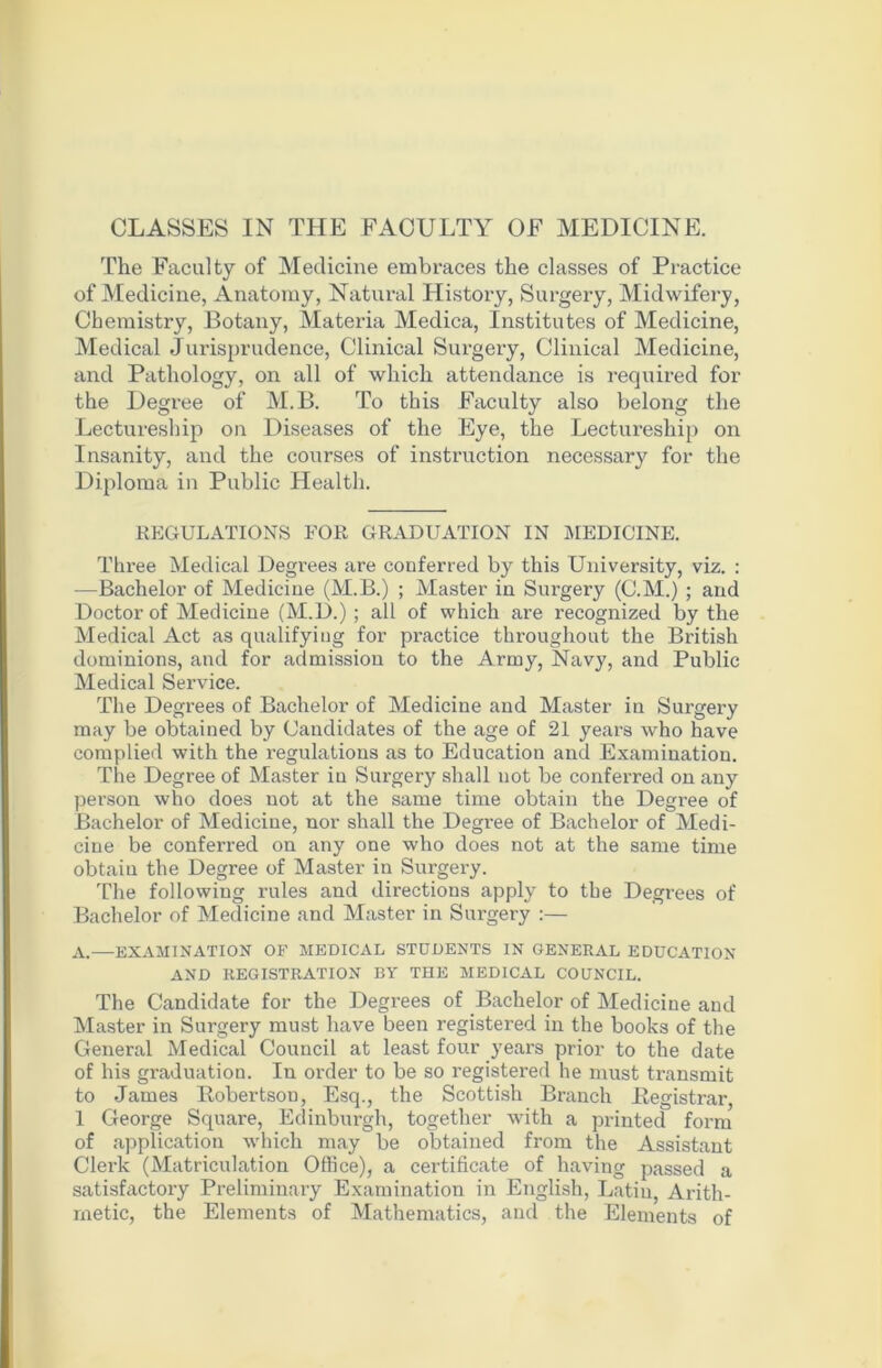 CLASSES IN THE FACULTY OF MEDICINE. The Faculty of Medicine embraces the classes of Practice of Medicine, Anatomy, Natural History, Surgery, Midwifery, Chemistry, Botany, Materia Medica, Institutes of Medicine, Medical Jurisprudence, Clinical Surgery, Clinical Medicine, and Pathology, on all of which attendance is required for the Degree of M.B. To this Faculty also belong the Lectureship on Diseases of the Eye, the Lectureship on Insanity, and the courses of instruction necessary for the Diploma in Public Health. REGULATIONS FOR GRADUATION IN MEDICINE. Three Medical Degrees are conferred by this University, viz. : —Bachelor of Medicine (M.B.) ; Master in Surgery (C.M.) ; and Doctor of Medicine (M.D.) ; all of which are recognized by the Medical Act as qualifying for practice throughout the British dominions, and for admission to the Army, Navy, and Public Medical Service. The Degrees of Bachelor of Medicine and Master in Surgery may be obtained by Candidates of the age of 21 years who have complied with the regulations as to Education and Examination. The Degree of Master iu Surgery shall not be conferred on any person who does not at the same time obtain the Degree of Bachelor of Medicine, nor shall the Degree of Bachelor of Medi- cine be conferred on any one who does not at the same time obtain the Degree of Master in Surgery. The following rules and directions apply to the Degrees of Bachelor of Medicine and Master in Surgery :— A.—EXAMINATION OF MEDICAL STUDENTS IN GENERAL EDUCATION AND REGISTRATION BY THE MEDICAL COUNCIL. The Candidate for the Degrees of Bachelor of Medicine and Master in Surgery must have been registered in the books of the General Medical Council at least four years prior to the date of his graduation. In order to be so registered he must transmit to James Robertson, Esq., the Scottish Branch Registrar, 1 George Square, Edinburgh, together with a printed form of application which may be obtained from the Assistant Clerk (Matriculation Office), a certificate of having passed a satisfactory Preliminary Examination in English, Latin, Arith- metic, the Elements of Mathematics, and the Elements of