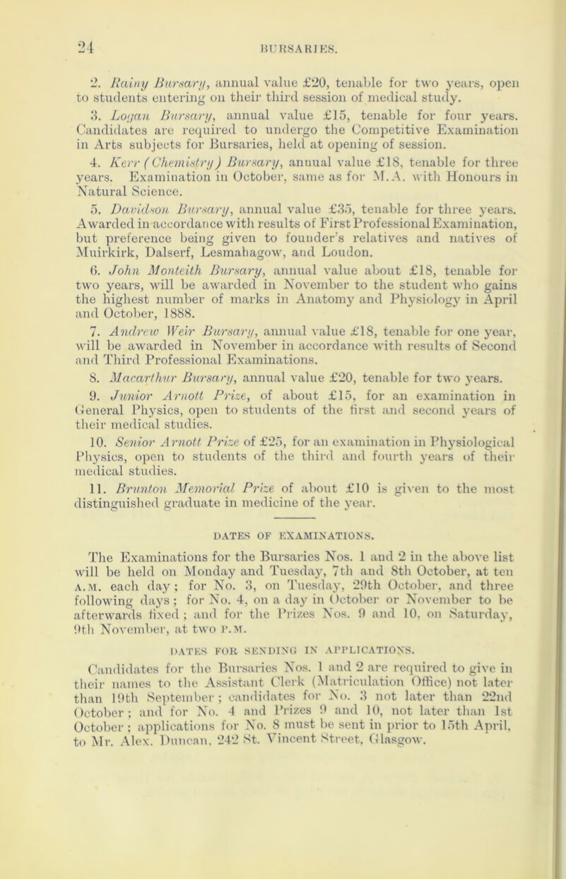 *2. Rainy Bursary, annual value £20, tenable for two years, open to students entering on their third session of medical study. 3. Lot/an Bursary, annual value £15, tenable for four years. Candidates are required to undergo the Competitive Examination in Arts subjects for Bursaries, held at opening of session. 4. Kerr (Chemistry) Bursary, annual value £18, tenable for three years. Examination in October, same as for M.A. with Honours in Natural Science. 5. Davidson Bursary, annual value £35, tenable for three yeai-s. Awarded in accordance with results of First Professional Examination, but preference being given to founder’s relatives and natives of Muirkirk, Dalserf, Lesmahagow, and Loudon. 6. John Monteith Bursary, annual value about £18, tenable for two years, will be awarded in November to the student who gains the highest number of marks in Anatomy and Physiology in April and October, 1888. 7. Andrew Weir Bursary, annual value £18, tenable for one year, will be awarded in November in accordance with results of Second and Third Professional Examinations. S. Macarihur Bursary, annual value £20, tenable for two years. 9. Junior Arnotl Prize, of about £15, for an examination in General Physics, open to students of the first and second years of their medical studies. 10. Senior Arnott Prize of £25, for an examination in Physiological Physics, open to students of the third and fourth years of their medical studies. 11. Brunt on Memorial Prize of about £10 is given to the most distinguished graduate in medicine of the year. DATES OF EXAMINATIONS. The Examinations for the Bursaries Nos. 1 and 2 in the above list will be held on Monday and Tuesday, 7th and 8th October, at ten a.m. each day; for No. 3, on Tuesday, 29th October, and three following days; for No. 4, on a day in October or November to be afterwards fixed; and for the Prizes Nos. 9 and 10. on Saturday, 9th November, at two p.m. DATES FOR SENDING IN APPLICATIONS. Candidates for the Bursaries Nos. 1 and 2 are required to give in their names to the Assistant Clerk (Matriculation Office) not later than 19th September; candidates for No. 3 not later than 22nd October; and for No. 4 and Prizes 9 and 10, not later than 1st October ; applications for No. S must be sent in prior to 15th April, to Mr. Alex. Duncan. 242 St. Vincent Street, Glasgow.