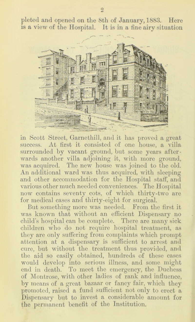 pleted and opened on the 8th of January, 1883. Here is a view of the Hospital. It is in a fine airy situation in Scott Street, Garnethill, and it has proved a great success. At first it consisted of one house, a villa surrounded by vacant ground, but some years after- wards another villa adjoining it, with more ground, was acquired. The new house was joined to the old. An additional ward was thus acquired, with sleeping and other accommodation for the Hospital staff, and various other much needed conveniences. The Hospital now contains seventy cots, of which thirty-two are for medical cases and thirty-eight for surgical. But something more was needed. From the first it was known that without an efficient Dispensary no child’s hospital can be complete. There are many sick children who do not require hospital treatment, as they are only suffering from complaints which prompt attention at a dispensary is sufficient to arrest and cure, but without the treatment thus provided, and the aid so easily obtained, hundreds of these cases would develop into serious illness, and some might end in death. To meet the emergency, the Duchess of Montrose, with other ladies of rank and influence, by means of a great bazaar or fancy fair, which they promoted, raised a fund sufficient not only to erect a Dispensary but to invest a considerable amount for the permanent benefit of the Institution.