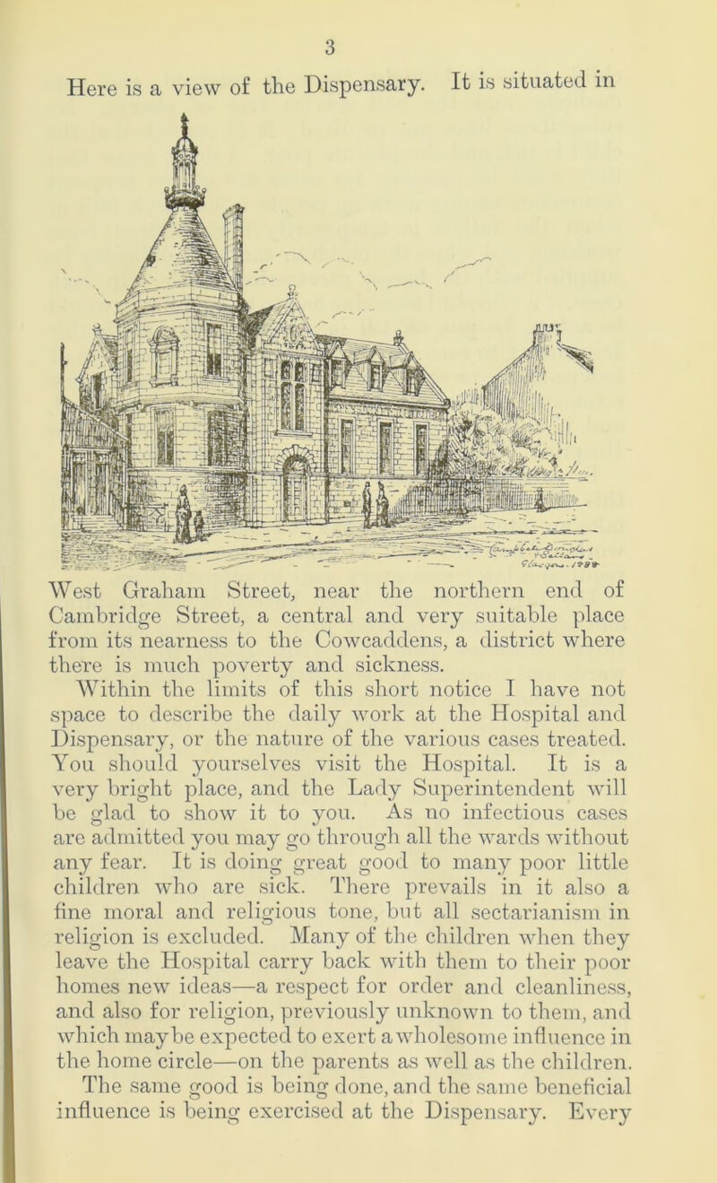 Here is a view of the Dispensary. It is situated in West Graham Street, near the northern end of Cambridge Street, a central and very suitable place from its nearness to the Cowcaddens, a district where there is much poverty and sickness. Within the limits of this short notice I have not space to describe the daily work at the Hospital and Dispensary, or the nature of the various cases treated. You should yourselves visit the Hospital. It is a very bright place, and the Lady Superintendent will be glad to show it to you. As no infectious cases are admitted you may go through all the wards without any fear. It is doing great good to many poor little children who are sick. There prevails in it also a fine moral and religious tone, but all sectarianism in religion is excluded. Many of the children when they leave the Hospital carry back with them to their poor homes new ideas—a respect for order and cleanliness, and also for religion, previously unknown to them, and which maybe expected to exert a wholesome influence in the home circle—on the parents as well as the children. The same good is being done, and the same beneficial influence is being exercised at the Dispensary. Every