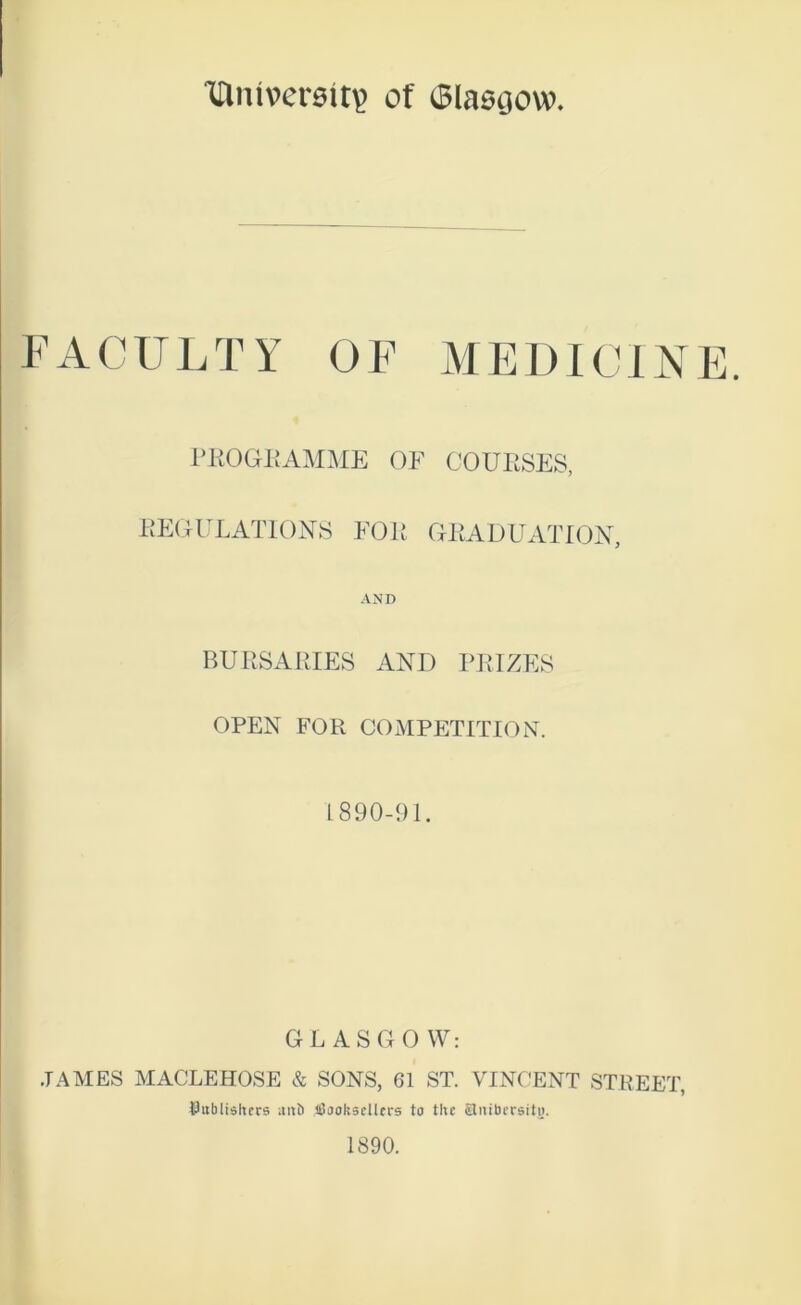 Ittnivereit? of ©lasgow. FACULTY OF MEDICI AE. FKOGEAMME OF COURSES, EEOULATIONS FOli GEADUATIOX, AND BURSARIES AND PRIZES OPEN FOR COxMPETITION. L 890-91. GL ASCxO W: JAMES MACLEHOSE & SONS, 61 ST. VINCENT STREET, Uiiblishers anb ifiaokscllcrs to the Slnibcrsiti). 1890.