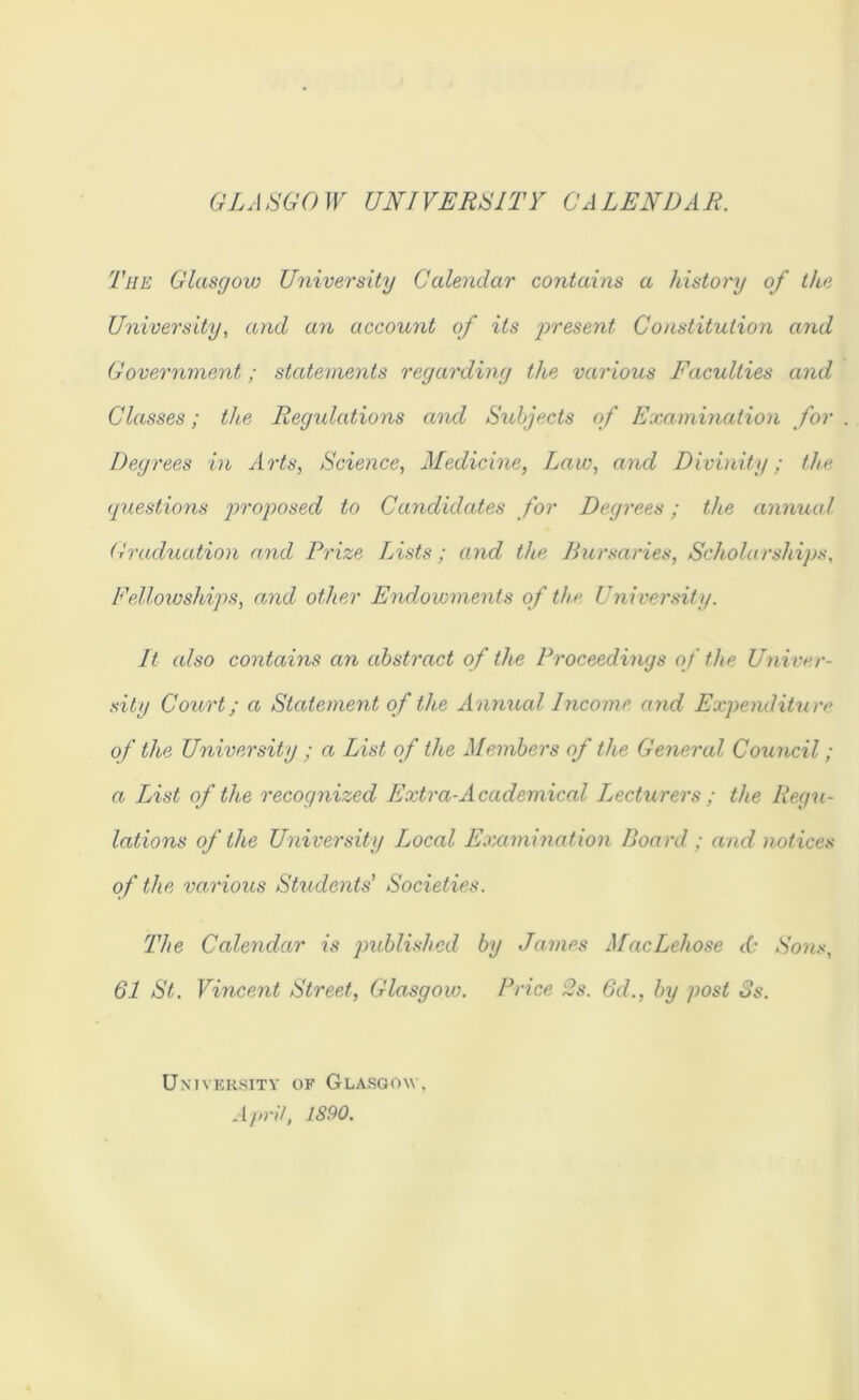 GLA SGO W UNI VERSITY CA LENDAR. The Glasgow University Calendar contains a history of the University, and an account of its jjresent Constitution and Government; statements regarding the varioiis Faculties and Classes; the Regulations and Subjects of Examination for Degrees in Arts, Science, Aledicine, Law, and Divinity; the (juestions proposed to Candidates for Degrees; the annual Graduation and Prize Lists; and the Bursaries, Scholarships, Fellowships, and other Endowments of the University. It also contains an abstract of the Proceedings of the Univer- sity Coiirt; a Statement of the Annual Income and Expenditure of the University ; a List of the Members of the General Council; a List of the recognized Extra-Academical Lecturers ; the Regu- lations of the University Local Examination Board ; and notices of the various Students’ Societies. The Calendar is published by James MacLehose A' Sons, 61 St. Vincent Street, Glasgow. Price 2s. 6d., by post 3s, UxiVKKSITY OF GlASOOW, April, 1S90.