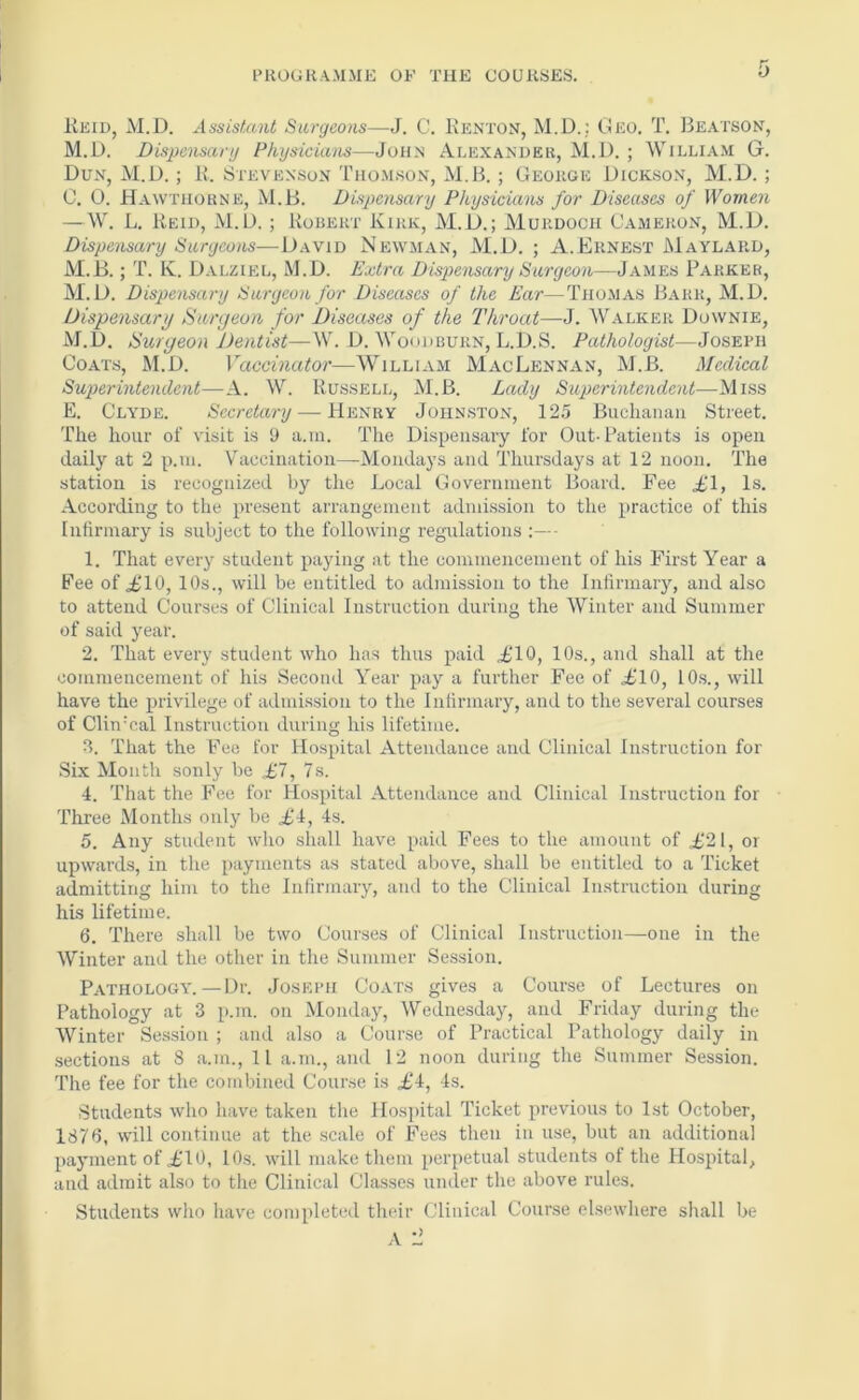 Keid, M.D. Assisf,ant Surgeons—J. C. Kenton, M.D.; (K*;o. T. Beatson, M.D. Dispensary Physicians—John Alexander, M.D. ; William G. Dun, M.D.; K. Stevenson Thomson, M.B. ; George Dickson, M.D. ; 0. 0. Hawthorne, M.B. Dispensary Physicians for Diseases of Women —W. L. Keid, M.D. ; Kobert Kirk, M.D.; Murdoch Cameron, M.D. Dispensary Surgeo)is—\JNewman, M.D. ; A.Ernest Maylard, M.B.; T. K. Dalziel, M.D. Extra Dispensary Surgeon—James Parker, M.D. Dispensary Surgeon for Diseases of the Ear—Thomas Barr, M.D. Dispensary Surgeon for Diseases of the Tkroat—H. Walker Downie, M.l). Surgeon Dentist—W. D. Woddburn, L.D.S. Pathologist—Joseph Coats, M.D. Vaccinator—William MacLennan, M.B. Medical Superintendent—A. W. Russell, M.B. Lady Superintendent—Miss E. Clyde. Secretary — Henry Johnston, 12.5 Bucliaiiaii Street. The hour of visit is 9 a.m. The Dispensary for Out-Patients is open daily at 2 p.ui. Vaccination—Mondays and Thursdays at 12 noon. The station is recognized by the Local Government Board. Fee £1, Is. According to the present arrangement admission to the practice of this Infirmary is subject to the following regulations - 1. That every student paying at the commencement of his First Year a Fee of ii^lO, 10s., will be entitled to admission to the Infirmary, and also to attend Courses of Clinical Instruction during the Winter and Summer of said year. 2. That every student who has thus paid iilO, 10s., and shall at the commencement of his Second Year pay a further Fee of £10, lO.s., will have the XR’ivilege of admission to the Infirmary, and to the several courses of ClinTal Instruction during his lifetime. 3. That the Fee for Hospital Attendance and Clinical Instruction for Six Month sonly be £7, 7s. 4. That the Fee for Hospital Attendance and Clinical Instruction for Three Months only be £i, 4s. 5. Any student who shall have paid Fees to the amount of .£21, or upwards, in tlie [)ayments as stated above, shall be entitled to a Ticket admitting him to the Infirmary, and to the Clinical Instruction during his lifetime. 6. There shall be two Courses of Clinical Instruction—one in the Winter and the other in the Summer Session. Pathology. — Dr. Joseph Coats gives a Course of Lectures on Pathology at 3 p.m. on Monday, Wednesday, and Friday during the Winter Session ; and also a Course of Practical Pathology daily in sections at 8 a.m., 11 a.m., and 12 noon during the Summer Session. The fee for the combined Course is £4, 4s. Students who have taken the Hospital Ticket previous to 1st October, 1876, will continue at the scale of Fees then in use, but an additional payment of £10, 10s. will make them perpetual students of the Hospital, and admit also to the Clinical Classes under the above rules. Students who hav'e completed their Clinical Course elsewhere shall be A :i