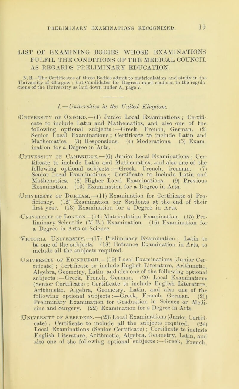 10 IT.IST OF EXAMINING BODIES WHOSE EXAMINATIONS FULFIL THE CONDITIONS OF THE MEDICAL COUNCIL AS REGARDS PRELIMINARY EDUCATION. N.B.—The Certificates of thc.se Bodies admit to matriculation and study in the University of Glasgow ; hut Candidates for Degrees must confoi'm to tlie regula- tions of the University as laid down under A, page 7. I. — Universitie.'i in the United Kin(jdom. University of Oxford.—(1) Junior Local Examinations ; Certifi- cate to include Latin and Mathematics, and also one of the following optional subjects ;—Greek, French, German. (2) Senior Local Examinations ; Certihcate to include Latin and Mathematics. (.3) Responsions. (4) Moderations. (5) Exam- ination for a Degree in Arts. University of Cambridge.—(6) .Tunior Local Examinations ; Cer- tihcate to include Latin and Mathematics, and also one of the following optional subjects :—Greek, French, German. (7) Senior Local Examinations ; Certificate to include Latin and Mathematics. (S) Higher Local Examinations. (9) Previous Examination. (10) Examination for a Degree in Arts. University of Durham.—(11) Examination for Certihcate of Pro- hciency. (12) Examination for Students at the end of their hrst year. (13) Examination for a Degree in Arts. ■UNIVER.SITY OF London—(14) Matriculation Examination. (15) Pre- liminary Scientihc (M.B.) Examination. (IG) Examination for a Degree in Arts or Science. 'Victoria University.—(17) Preliminary Examination ; Latin to be one of the subjects. (18) Entrance Examination in Arts, to include all the subjects recpiired. University of Edinburgh.—(19) Local Examinations (Junior Cer- tihcate) ; Certihcate to include English Literature, Arithmetic, Algebra, Geometry, Latin, and also one of the following optional subjects ;—Greek, French, German. (20) Local Examinations (Senior Certihcate) ; Certihcate to include English Literature, Arithmetic, Algebra, Geometry, Latin, and also one of the following optional subjects :—Greek, French, German. (21) Preliminary Examination for Graduation in Science or Medi- cine and Surgery. (22) Examination for a Degree in Arts. University of Aberdeen.—(23) Local Examinations (Junior Cei-tih- cate) ; Certihcate to include all the subjects required. (24) Local Examinations (Senior Certihcate) ; Certihcate to include English Literatiu’e, Arithmetic, Algebra, Geometry, Latin, and also one of the following optional subjects Greek, French,